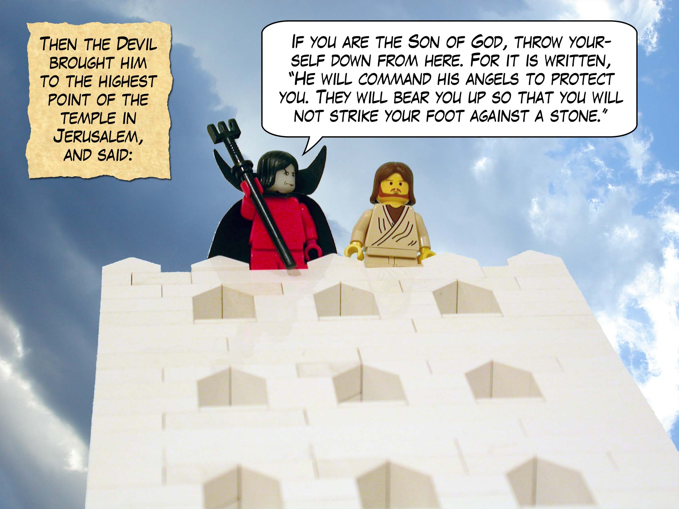 Then the devil brought him to Jerusalem, had him stand on the highest point of the temple, and said to him, 'If you are the Son of God, throw yourself down from here. For it is written, "He will command his angels to protect you. They will bear you up so that you will not strike your foot against a stone."<br>