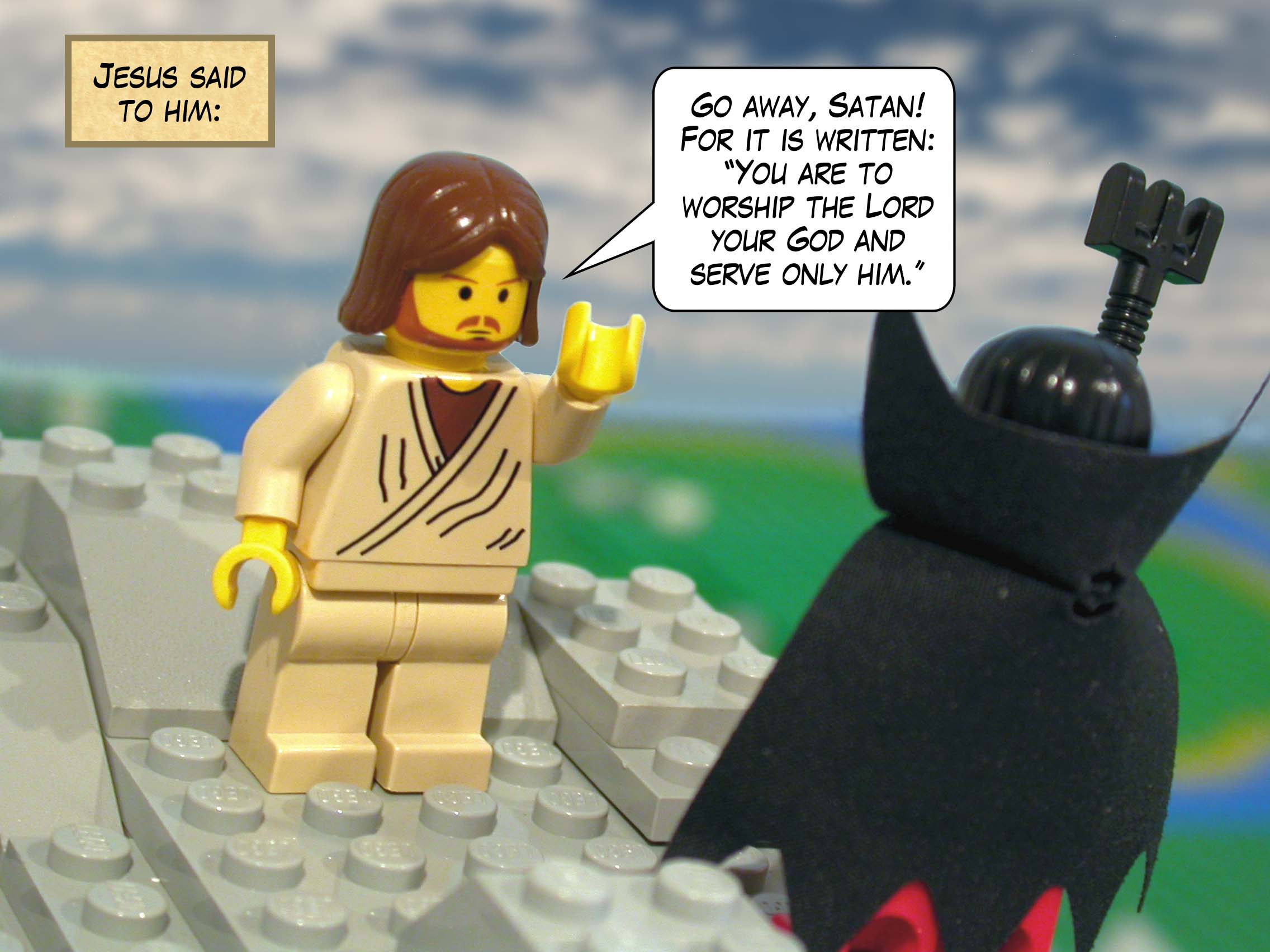 Jesus said to him, 'Go away, Satan! For it is written: "You are to worship the Lord your God and serve only him."'<br>