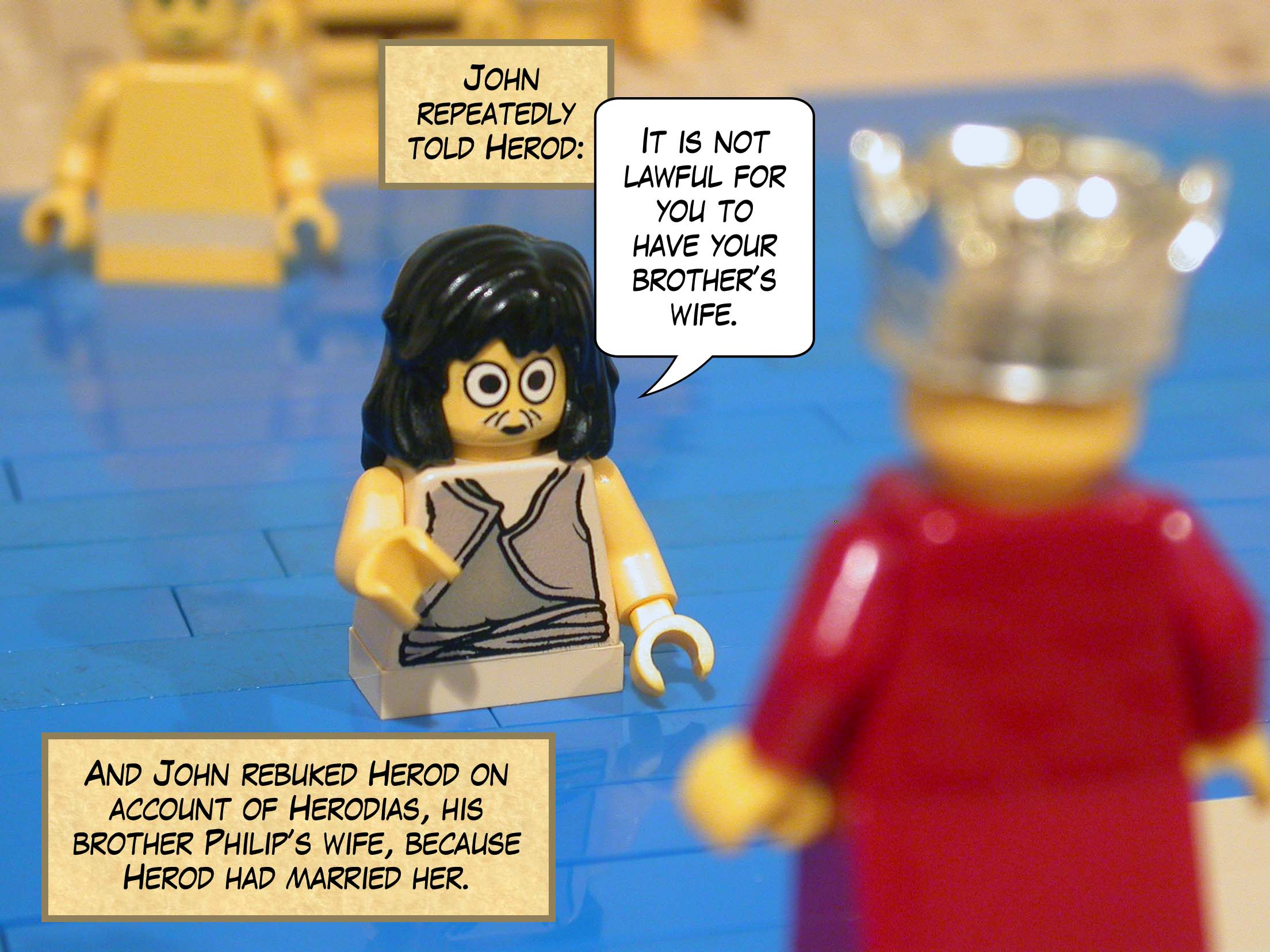 And John rebuked Herod on account of Herodias, his brother Philip’s wife, because Herod had married her. John repeatedly told Herod, 'It is not lawful for you to have your brother’s wife.'<br>