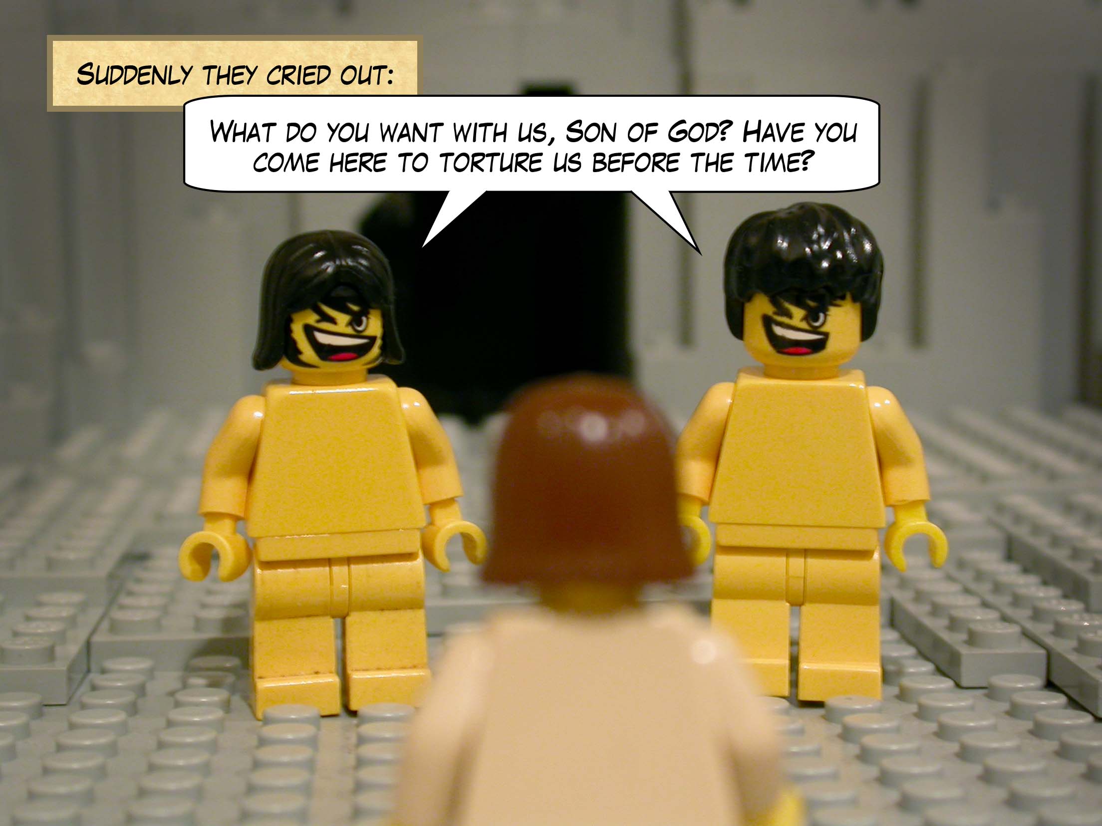 Suddenly they cried out, 'What do you want with us, Son of God? Have you come here to torture us before the time?'<br>