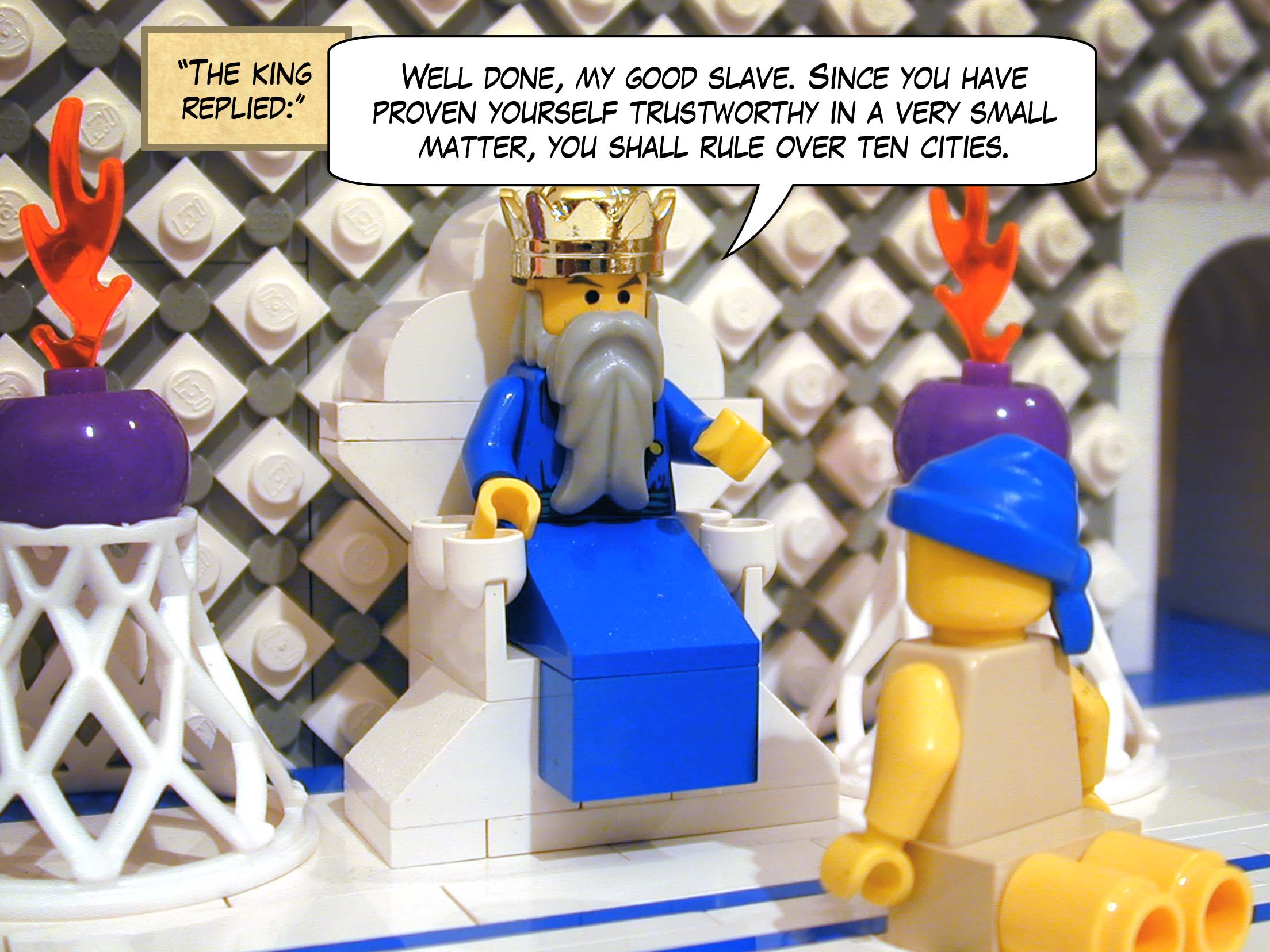 '"Well done, my good slave," the king replied. "Since you have proven yourself trustworthy in a very small matter, you shall rule over ten cities."'<br>