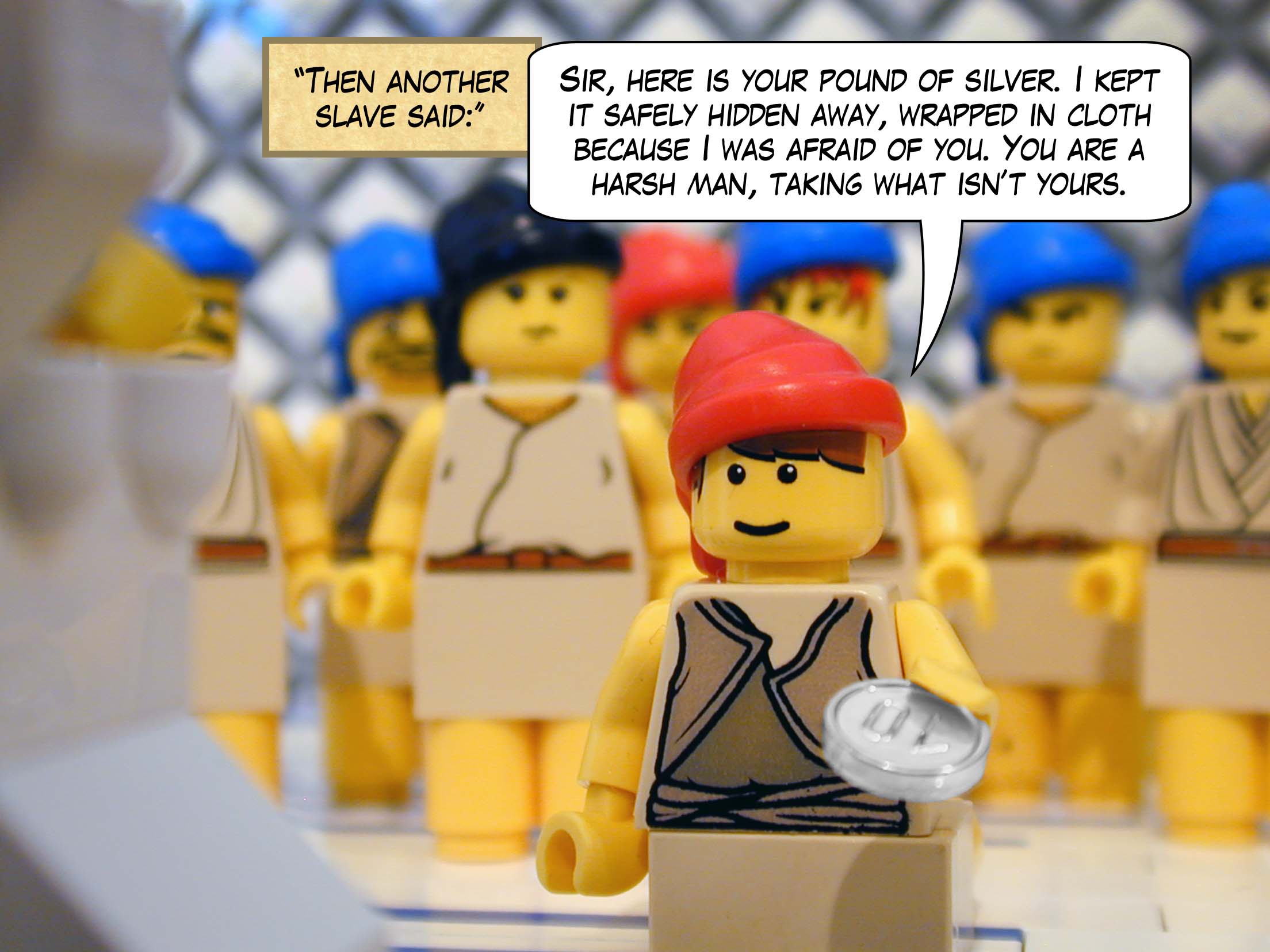 'Then another slave said, "Sir, here is your pound of silver. I kept it safely hidden away, wrapped in cloth because I was afraid of you. You are a harsh man, taking what isn't yours, harvesting what you did not plant."'<br>