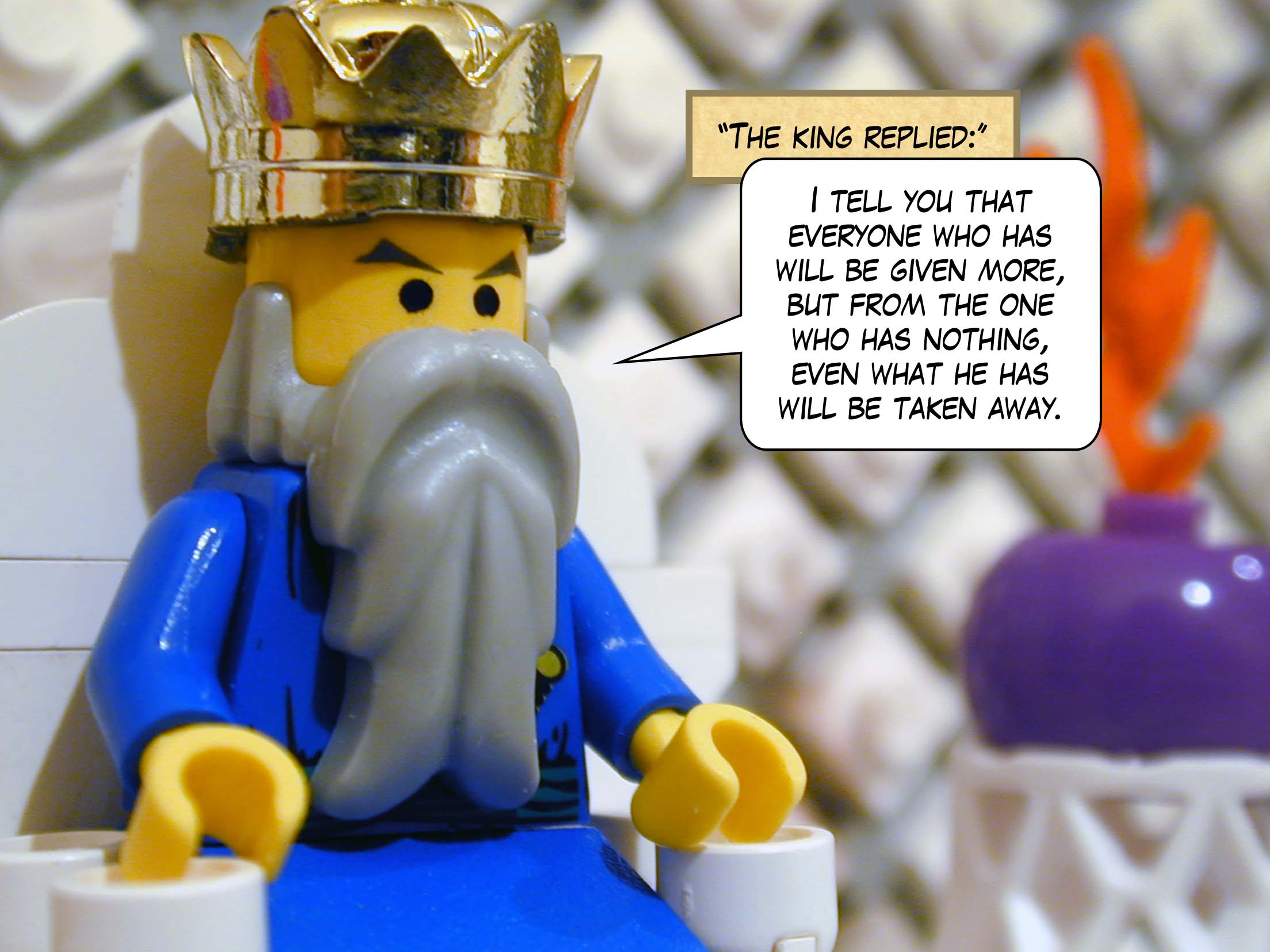 'The king replied, "I tell you that everyone who has will be given more, but from the one who has nothing, even what he has will be taken away."'<br>