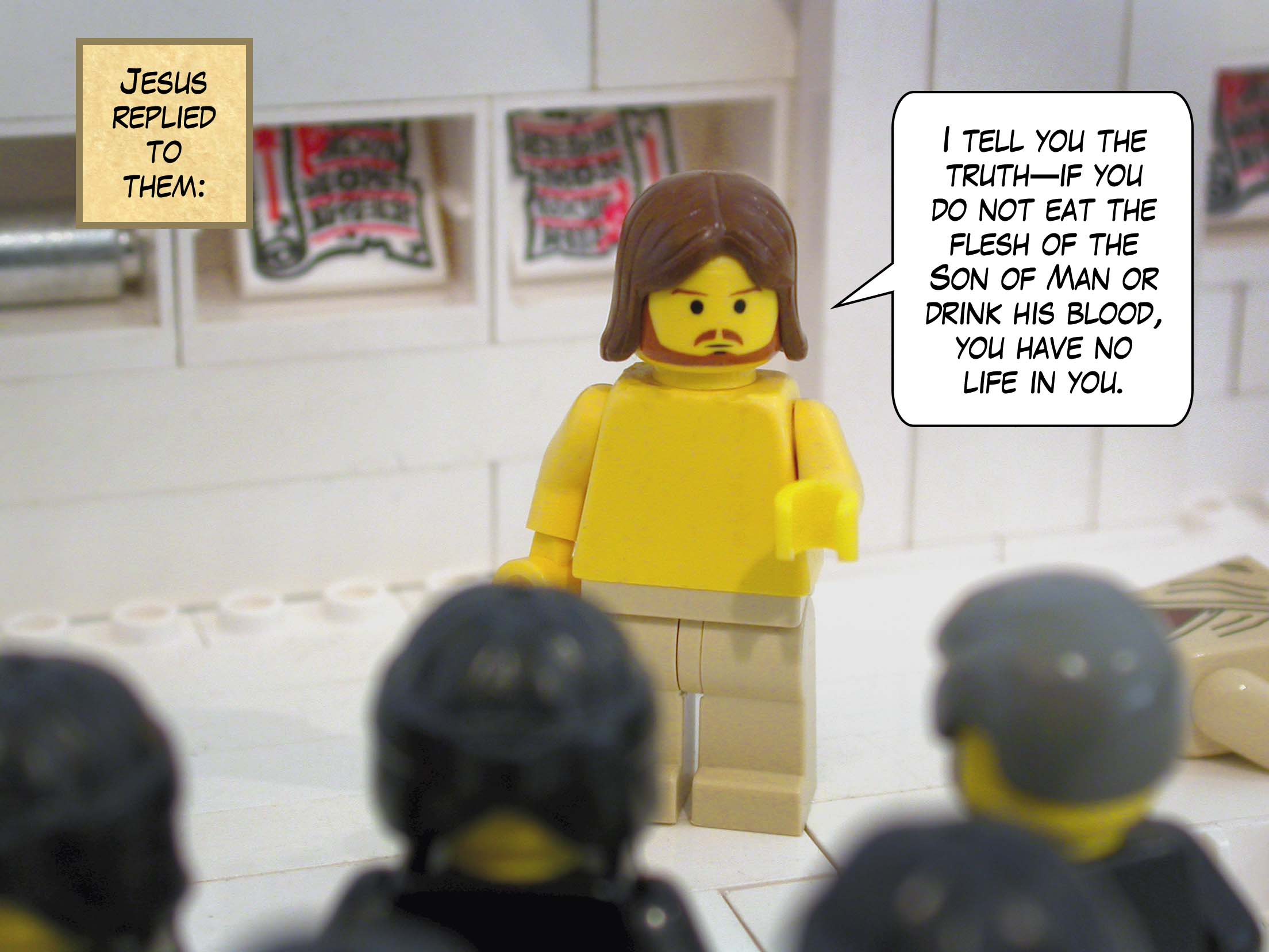 Jesus replied to them, 'In truth I tell you, if you do not eat the flesh of the Son of Man or drink his blood, you have no life in you.'<br>