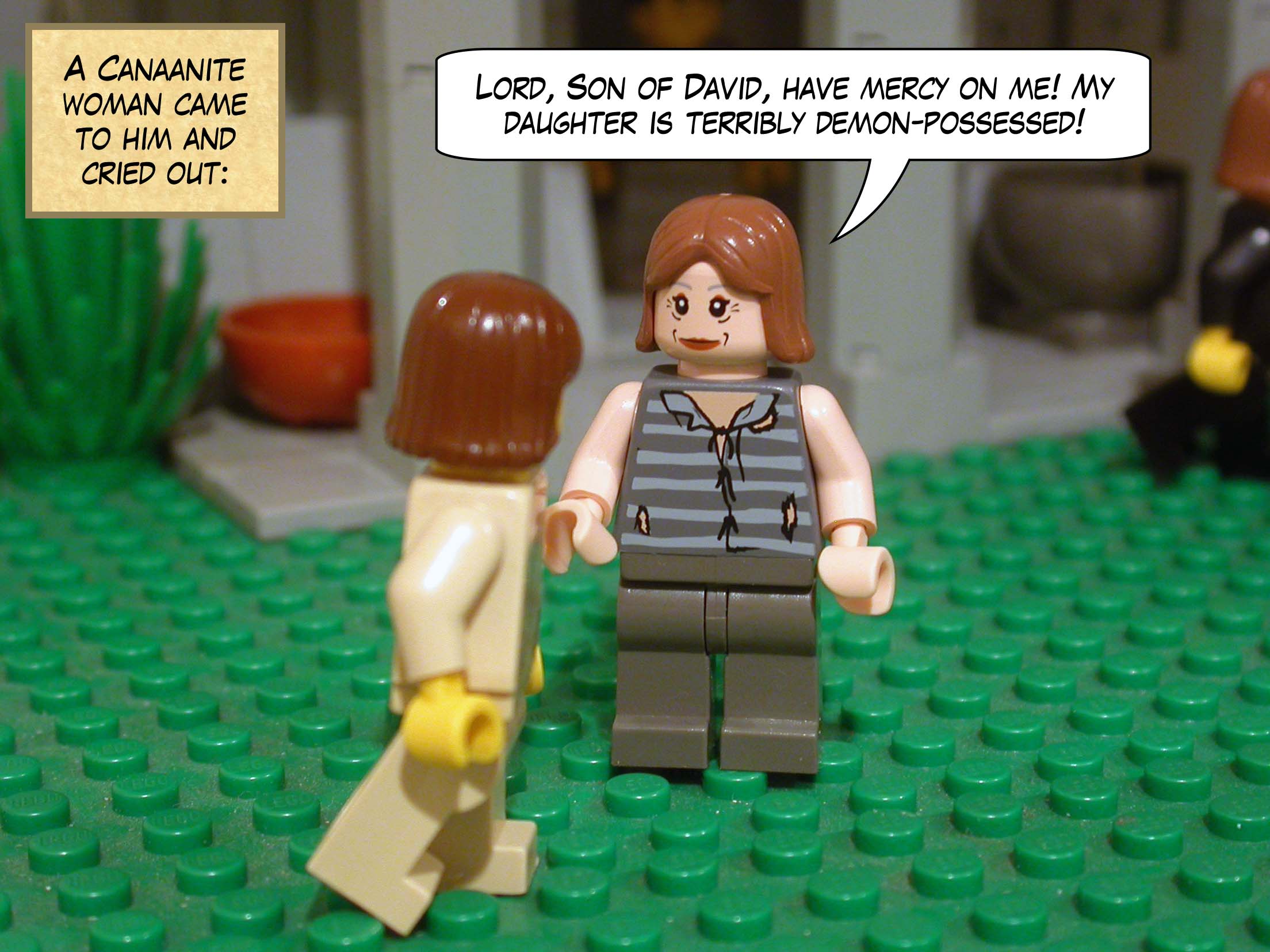 And a Canaanite woman came to him and cried out, 'Lord, Son of David, have mercy on me! My daughter is terribly demon-possessed!'