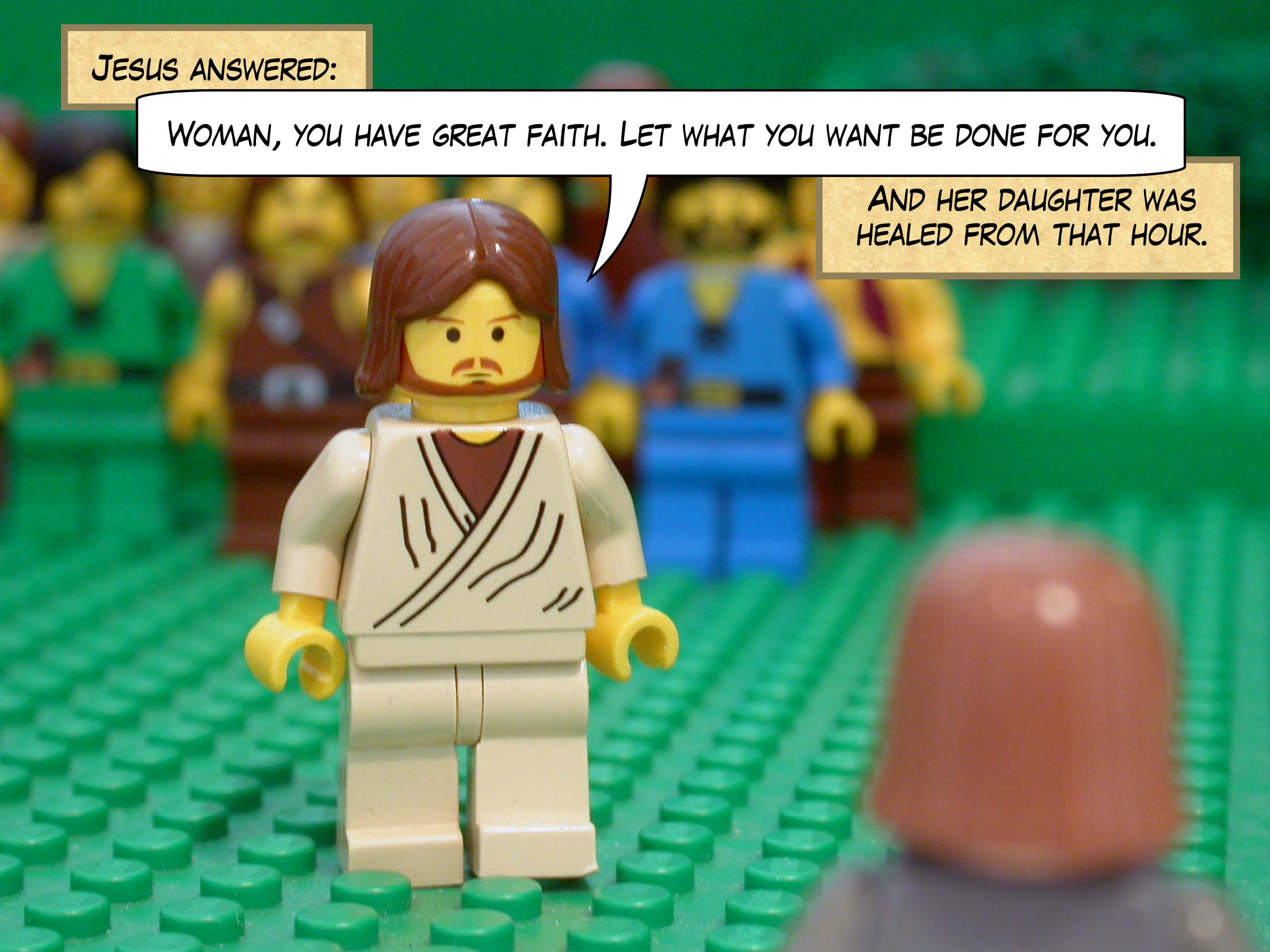 Jesus answered, 'Woman, you have great faith. Let what you want be done for you.' And her daughter was healed from that hour.