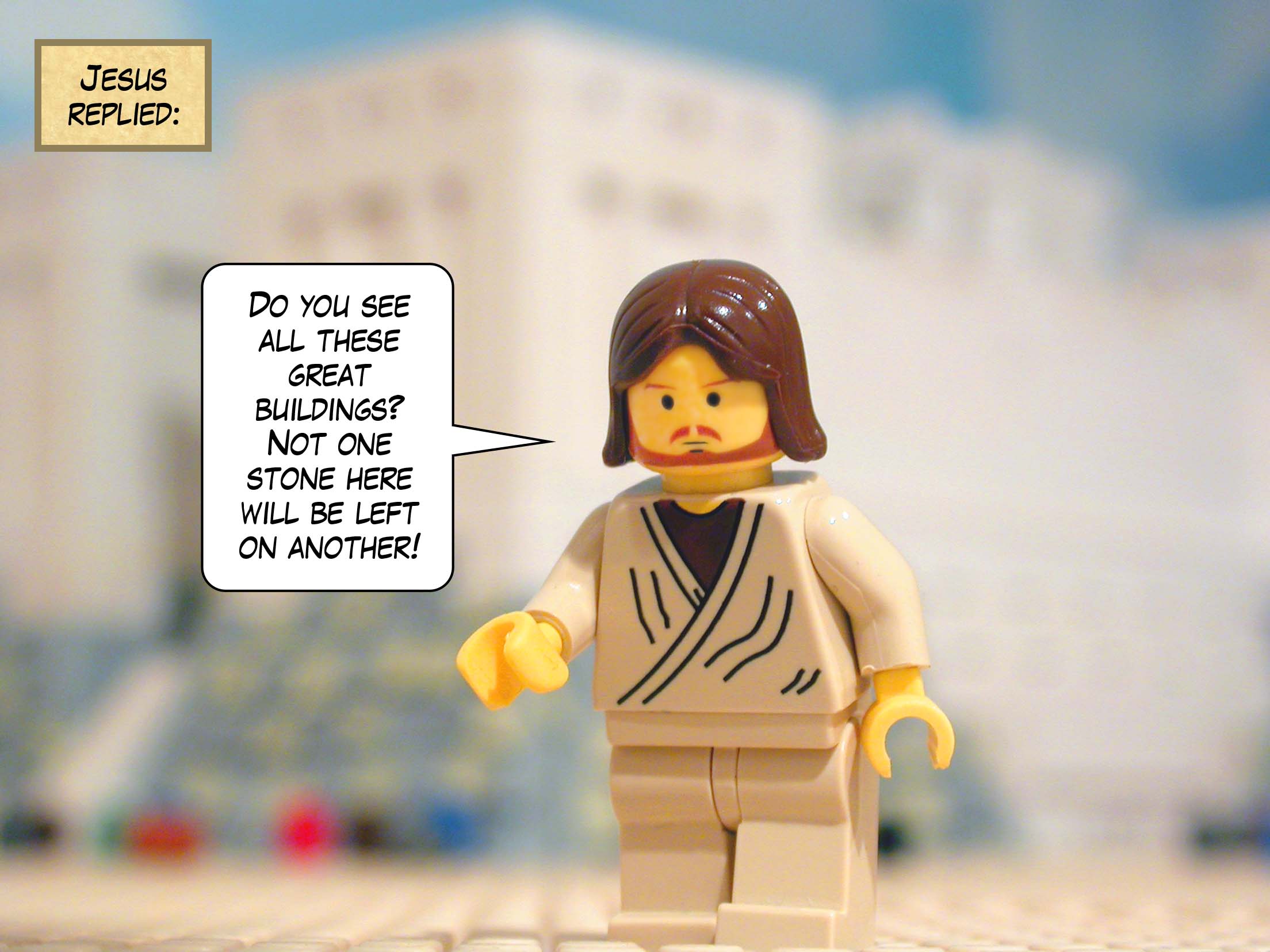 'Do you see all these great buildings?' replied Jesus. 'Not one stone here will be left on another. They will all be thrown down!'