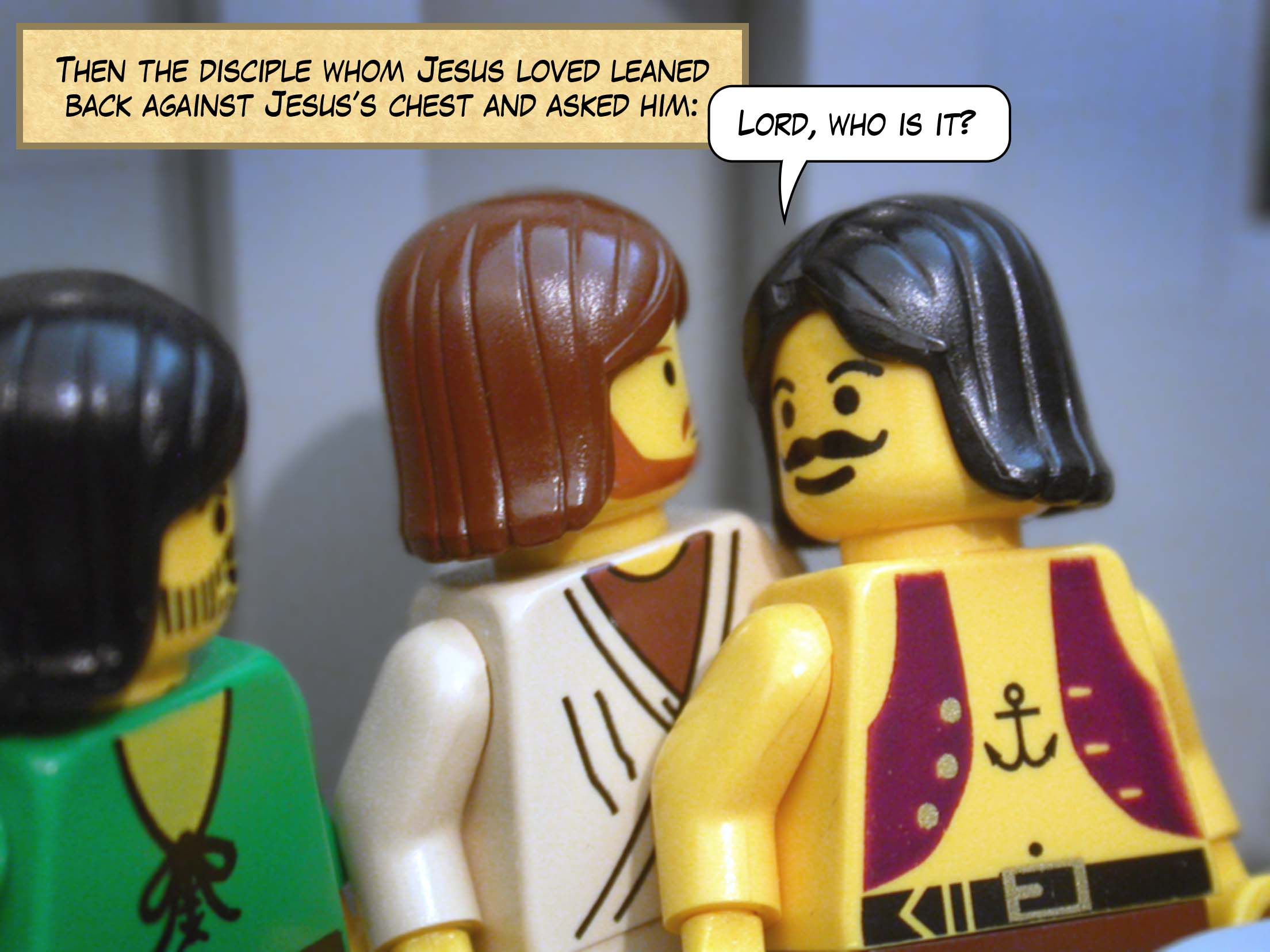 Then the disciple whom Jesus loved leaned back against Jesus’s chest and asked him, 'Lord, who is it?'