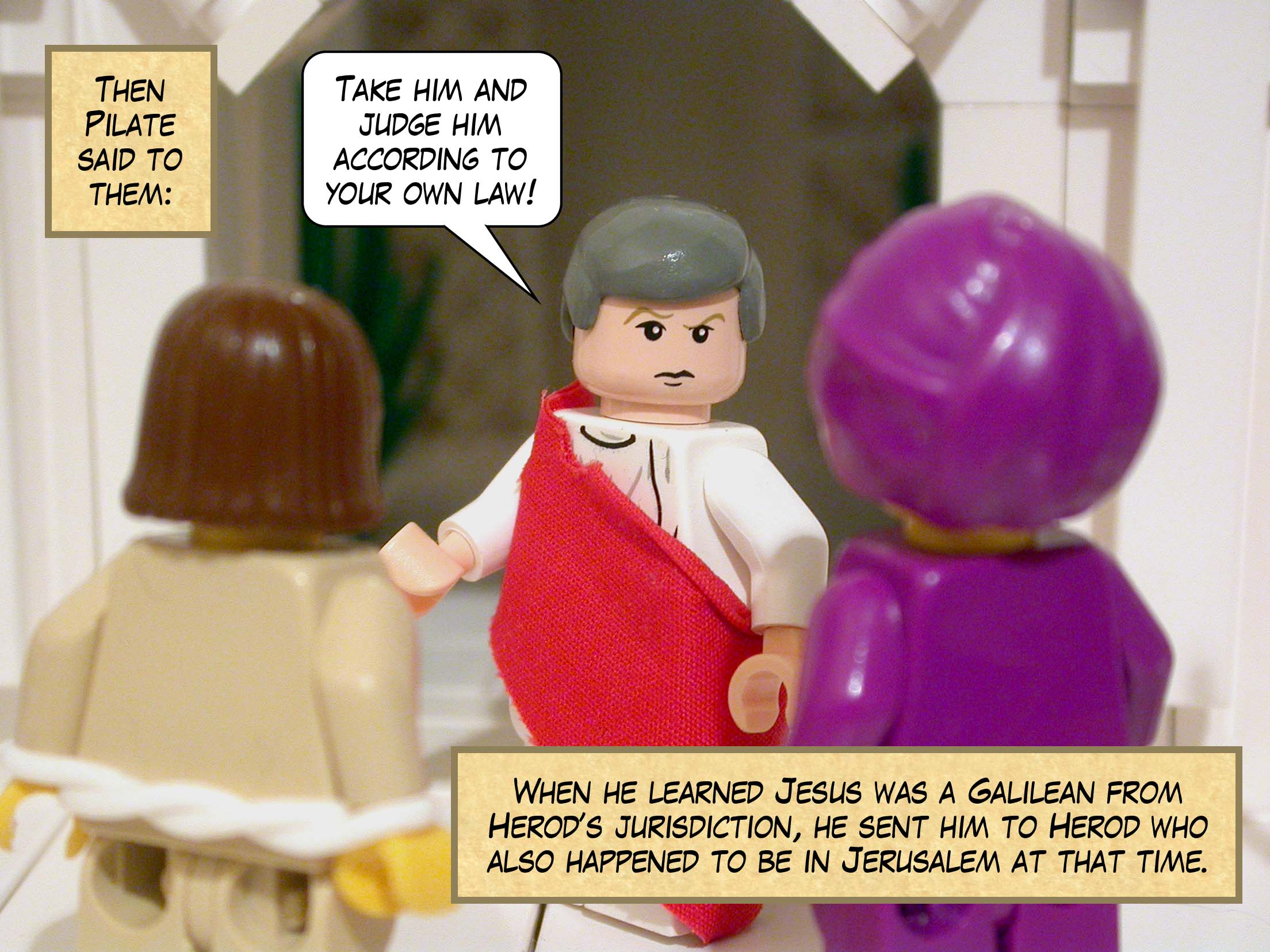 Then Pilate said to them, 'Take him yourselves and judge him according to your own law!' When he learned that Jesus was a Galilean from Herod's jurisdiction, he sent him to Herod who also happened to be in Jerusalem at that time.