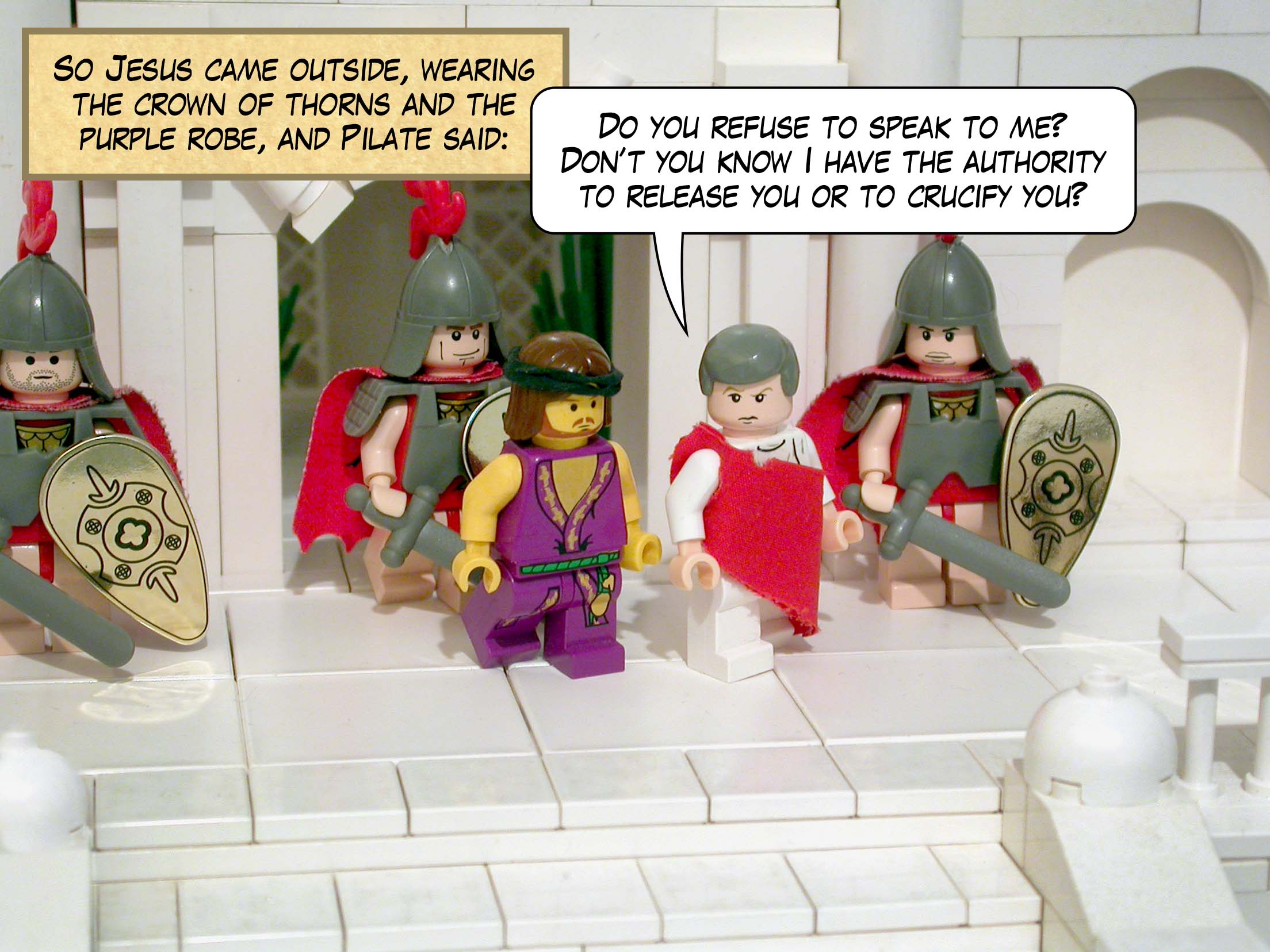 So Jesus came outside, wearing the crown of thorns and the purple robe, and Pilate said, 'Do you refuse to speak to me? Don’t you know I have the authority to release you or to crucify you?'<br>