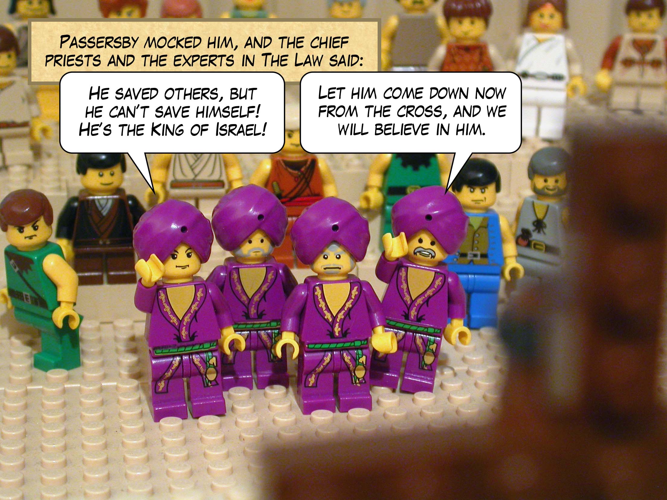 Passersby mocked him, and the chief priests and the experts in the law said, 'He saved others, but he can't save himself! He's the King of Israel! Let him come down now from the cross, and we will believe in him.'