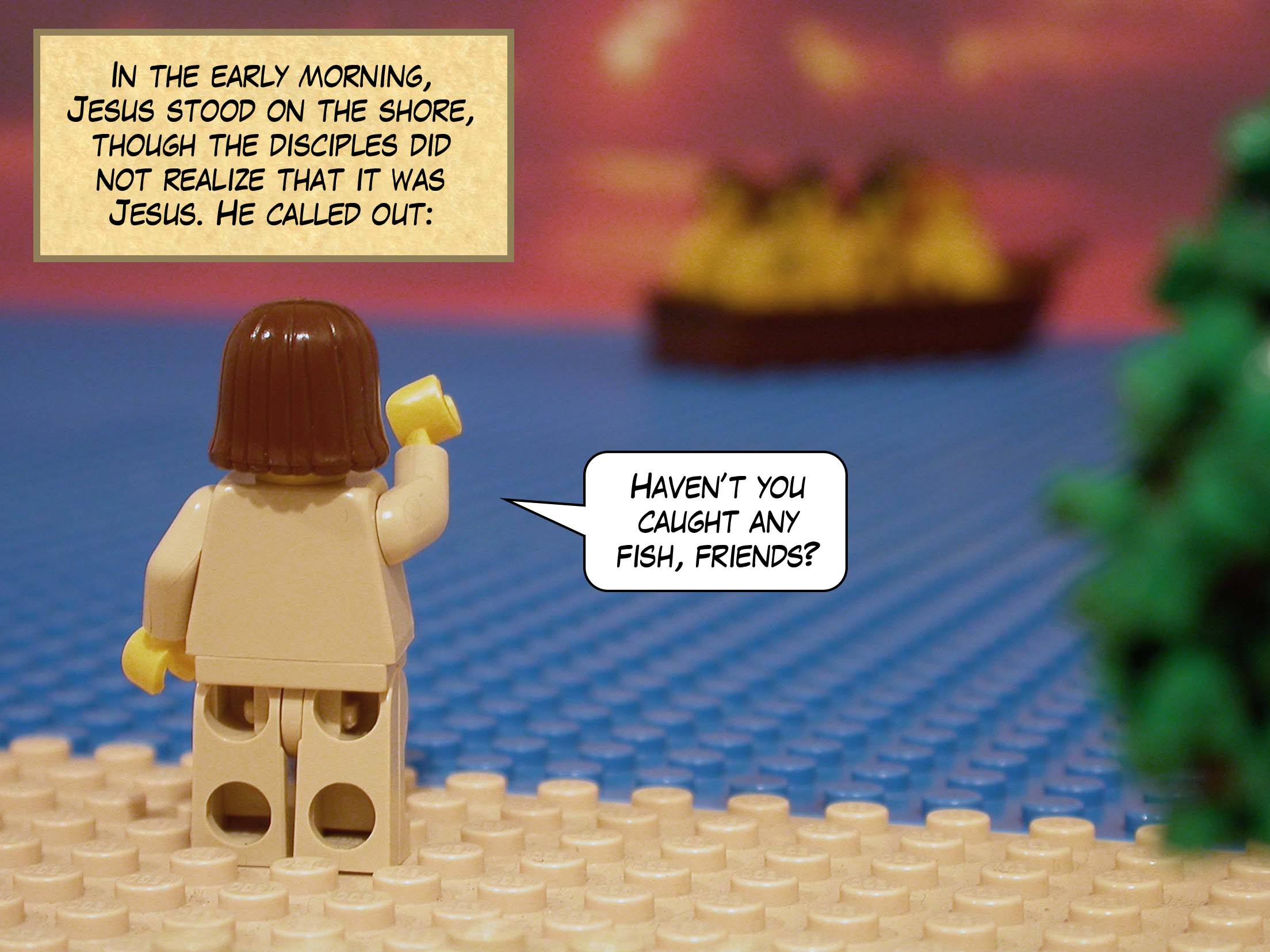 In the early morning, Jesus stood on the shore, though the disciples did not realize that it was Jesus. He called out, 'Haven't you caught any fish, friends?'<br>