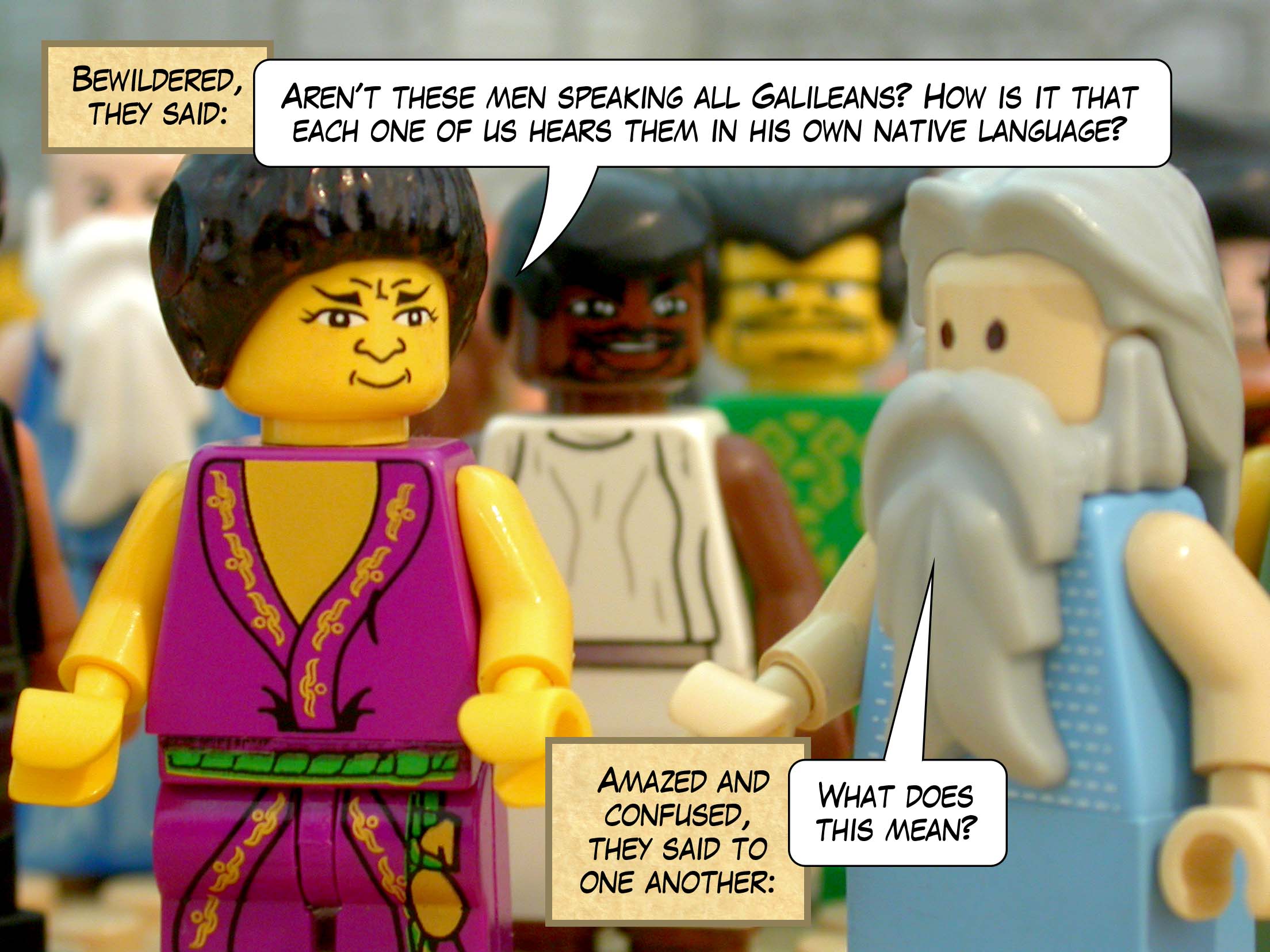 Bewildered, they said, 'Aren't these men speaking all Galileans? How is it that each one of us hears them in his own native language?' Amazed and confused, they said to one another, 'What does this mean?'