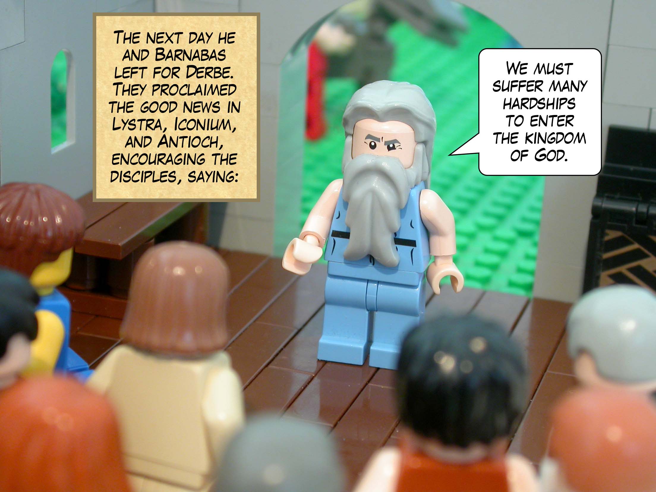 The next day he and Barnabas left for Derbe. They proclaimed the good news in Lystra, Iconium, and Antioch, encouraging the disciples, saying, 'We must suffer many hardships to enter the kingdom of God.'