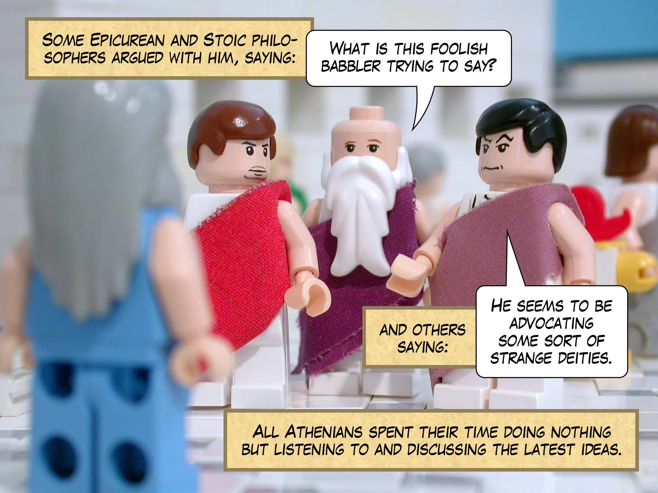 Some Epicurean and Stoic philosophers argued with him, some saying, 'What is this foolish babbler trying to say?' and others saying, 'He seems to be advocating some sort of strange deities.' All Athenians spent their time doing nothing but listening to and discussing the latest ideas.