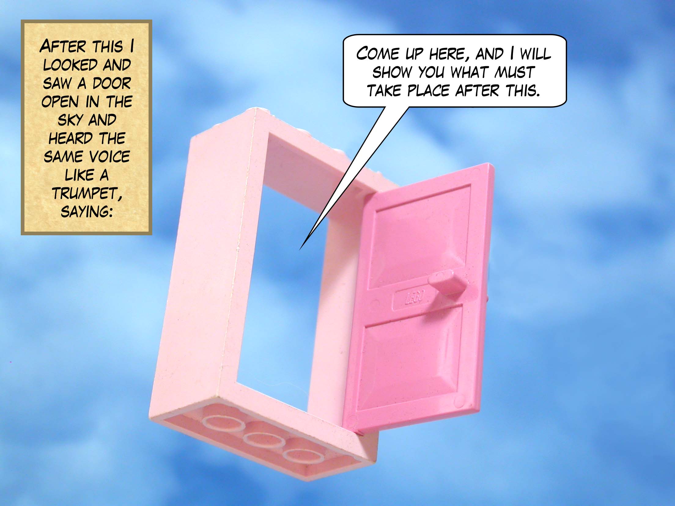 After this I looked and saw a door open in the sky and heard the same voice like a trumpet, saying, 'Come up here, and I will show you what must take place after this.'