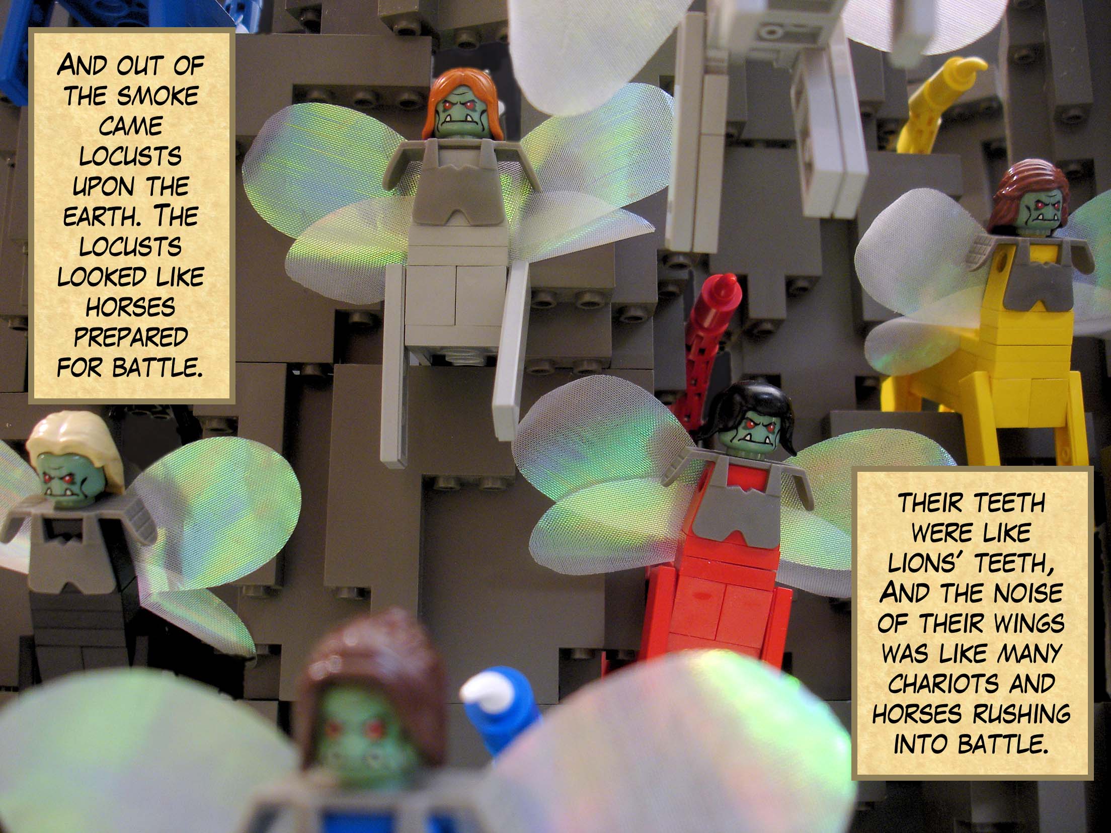 And out of the smoke came locusts upon the earth. The locusts looked like horses prepared for battle. Their faces were like human faces, their hair was like women's hair, and their teeth were like lions' teeth. They had breastplates like iron breastplates. And the noise of their wings was like many chariots and horses rushing into battle.<br>