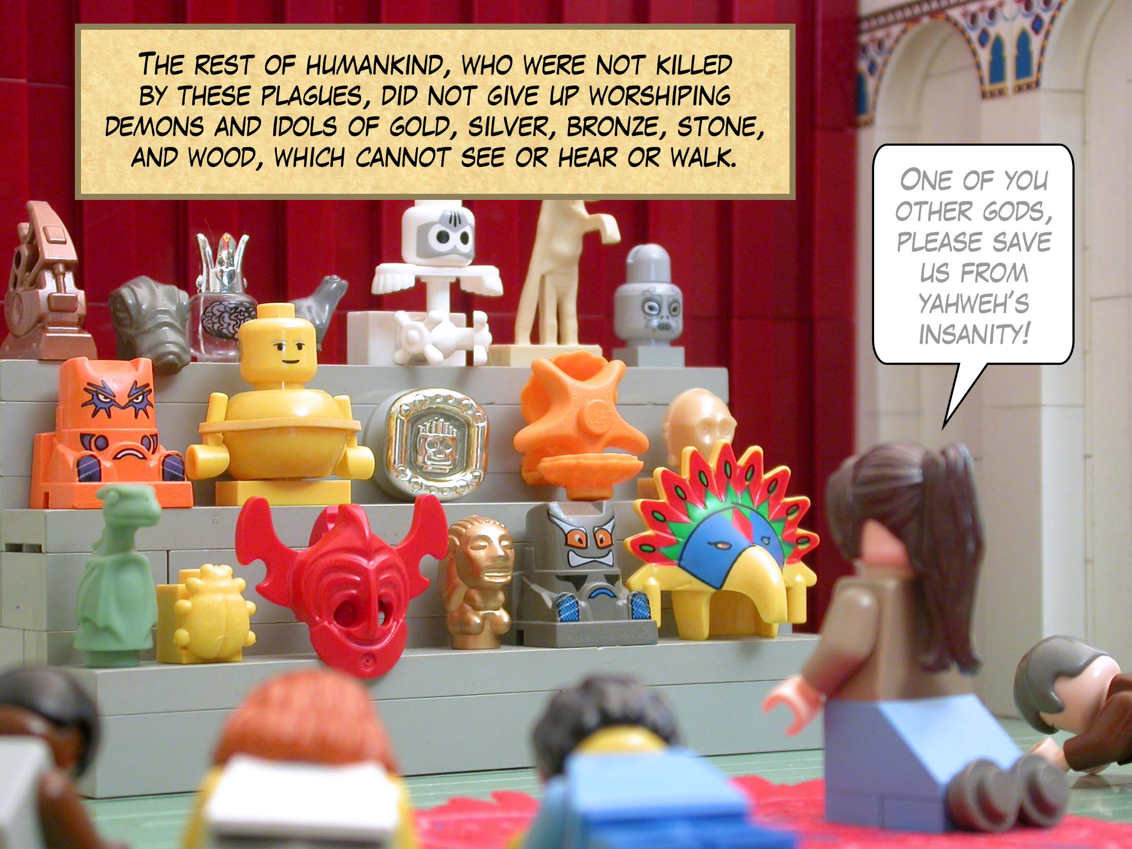 The rest of humankind, who were not killed by these plagues, did not give up worshiping demons and idols of gold, silver, bronze, stone, and wood, which cannot see or hear or walk.