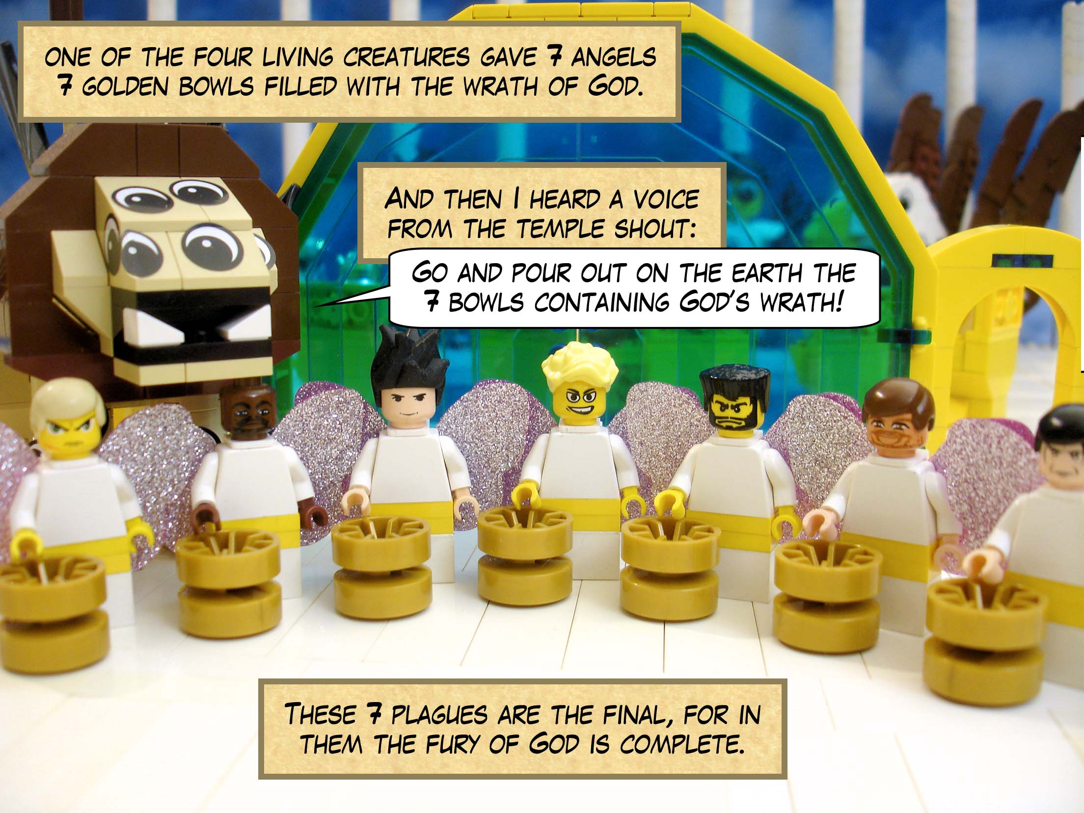 Then I saw one of the four living creatures give seven angels dressed in clean bright linen and wide golden belts, seven golden bowls filled with the wrath of God. And I heard a voice from the temple shout, 'Go and pour out on the earth the seven bowls containing God’s wrath!' These seven plagues are the final, for in them the fury of God is complete.
