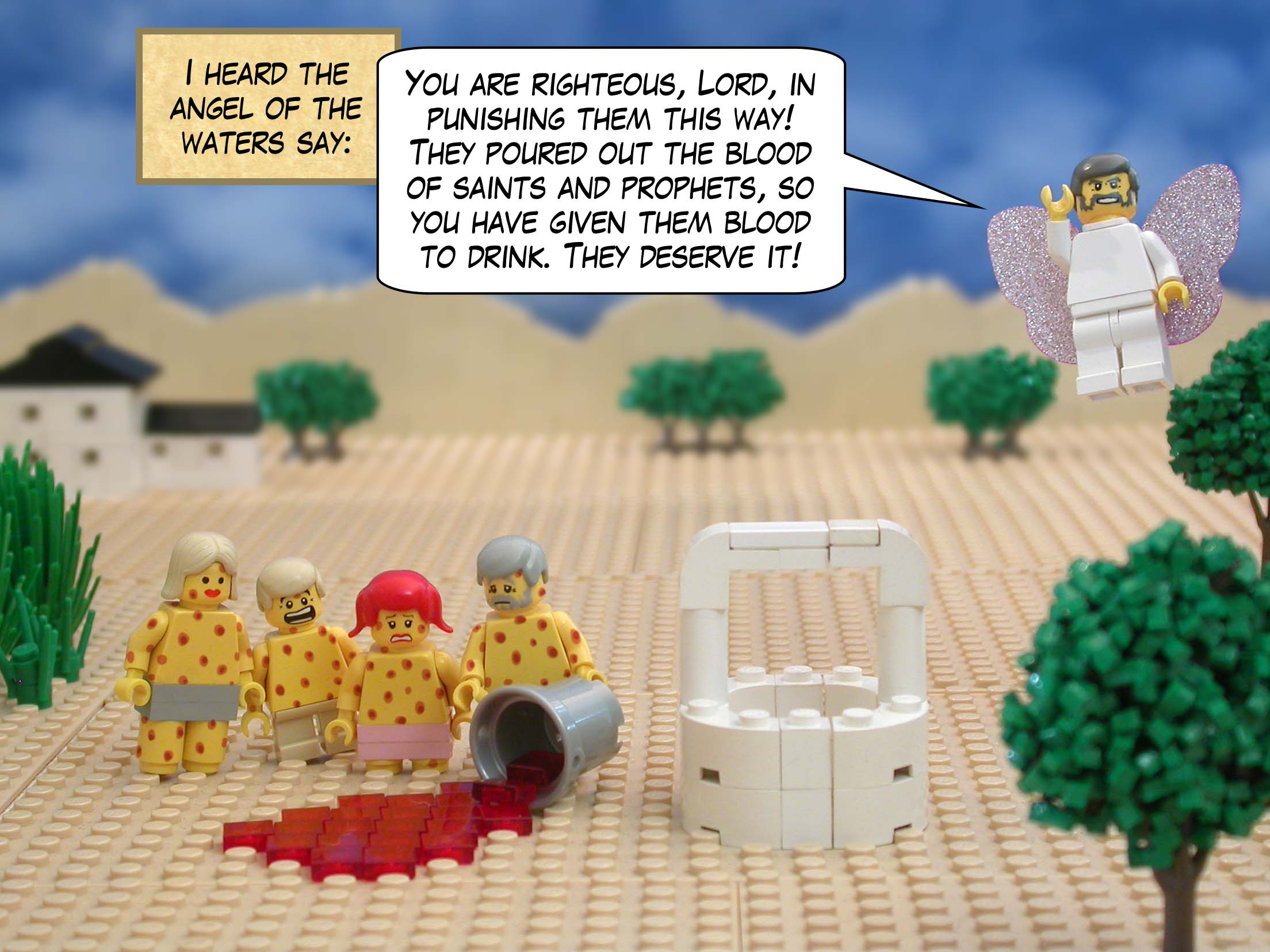 I heard the angel of the waters say, 'You are righteous, Lord, in punishing them this way! They poured out the blood of saints and prophets, so you have given them blood to drink. They deserve it!'