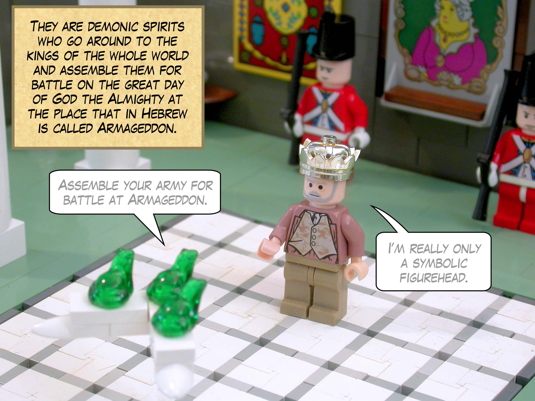 They are demonic spirits who go around to the kings of the whole world and assemble them for battle on the great day of God the Almighty at the place that in Hebrew is called Armageddon.