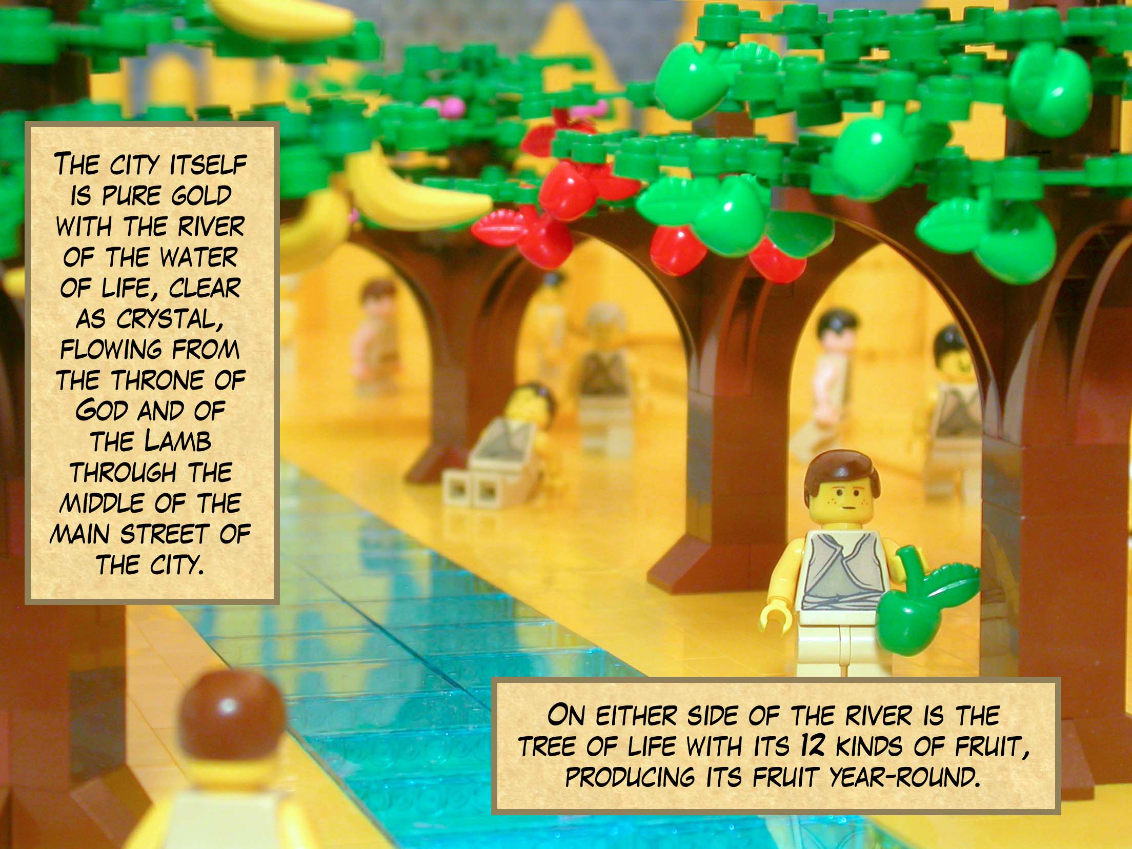 The city itself is pure gold. The angel showed me the river of the water of life, clear as crystal, flowing from the throne of God and of the Lamb through the middle of the main street of the city. On either side of the river is the tree of life with its twelve kinds of fruit, producing its fruit year-round.