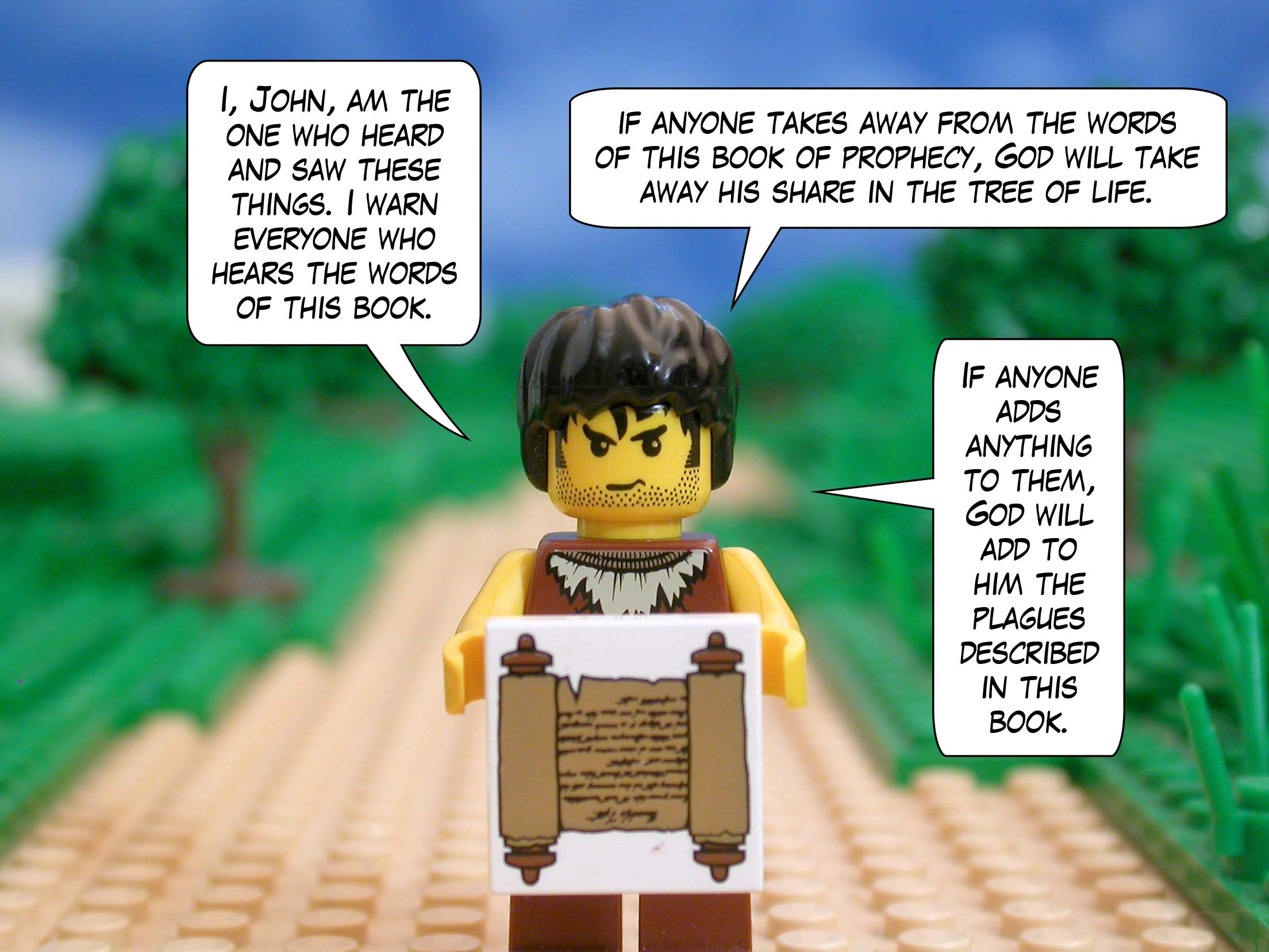 I, John, am the one who heard and saw these things. I warn everyone who hears the words of this book: if anyone takes away from the words of this book of prophecy, God will take away his share in the tree of life. If anyone adds anything to them, God will add to him the plagues described in this book.