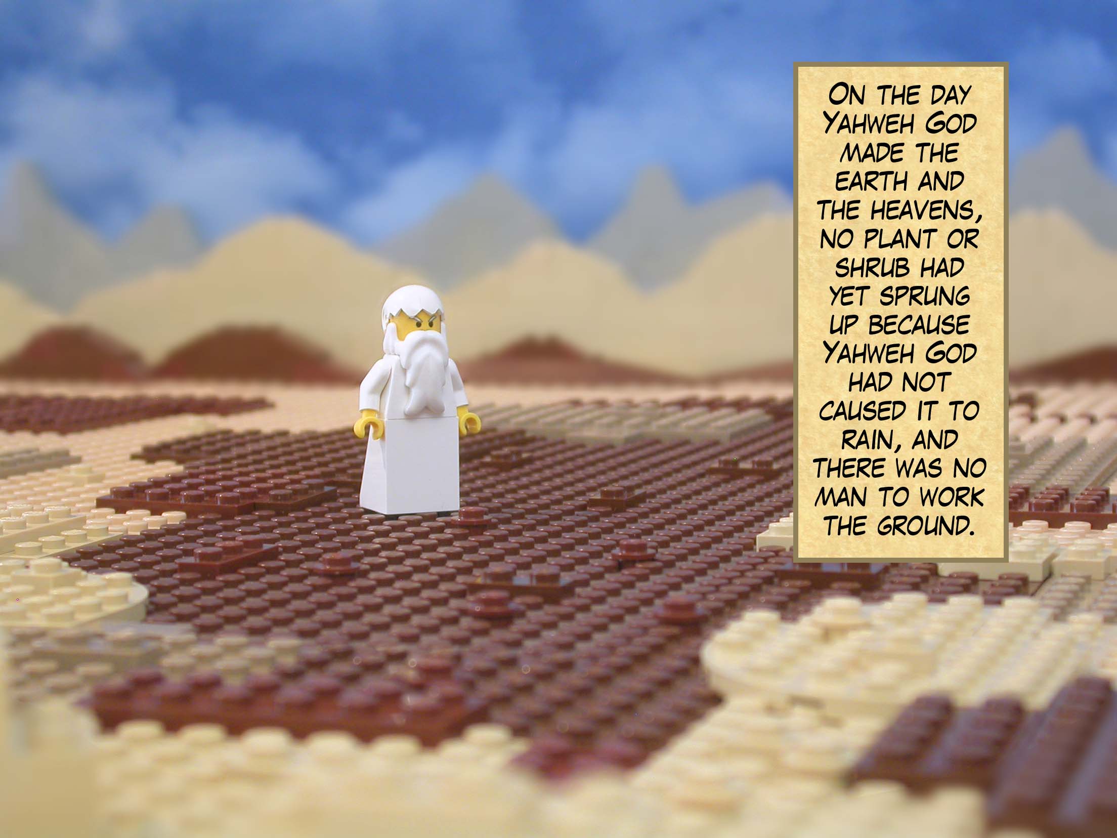 On the day Yahweh God made the earth and the heavens, no plant or shrub had yet sprung up because Yahweh God had not caused it to rain, and there was no man to work the ground.