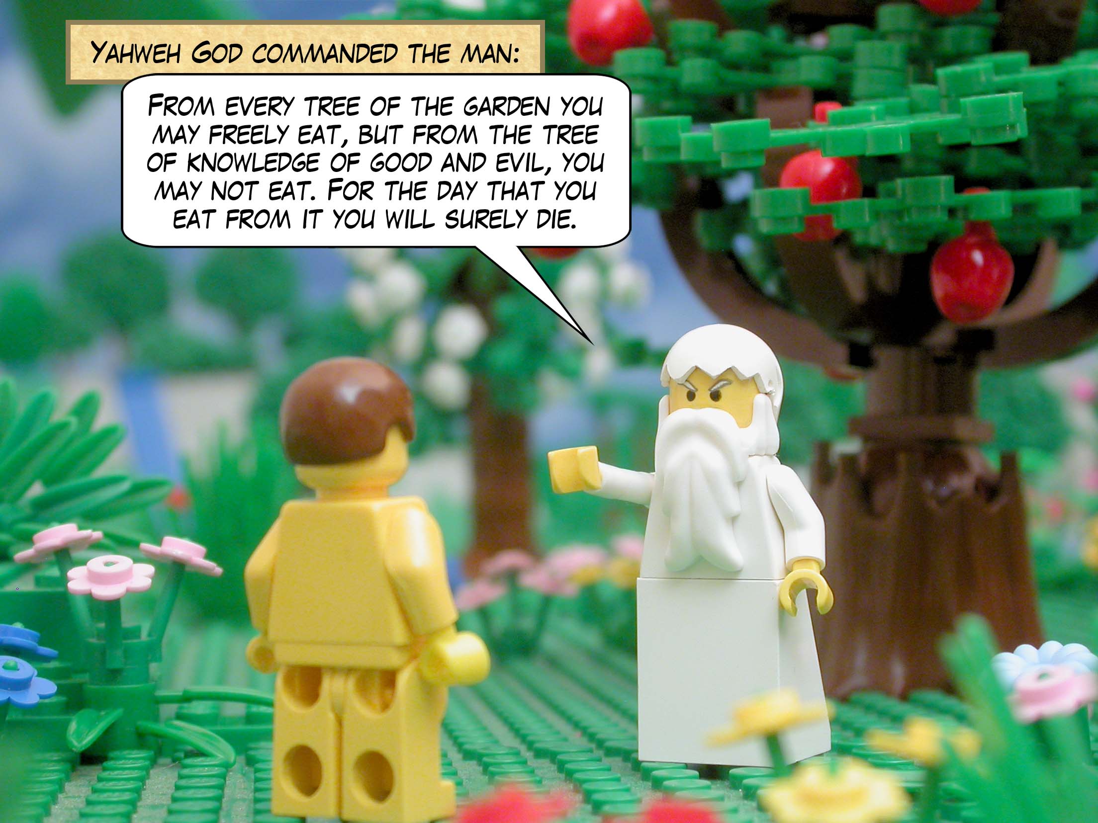 Yahweh God commanded the man: From every tree of the garden you may freely eat, but from the tree of knowledge of good and evil, you may not eat. For the day that you eat from it you will surely die.