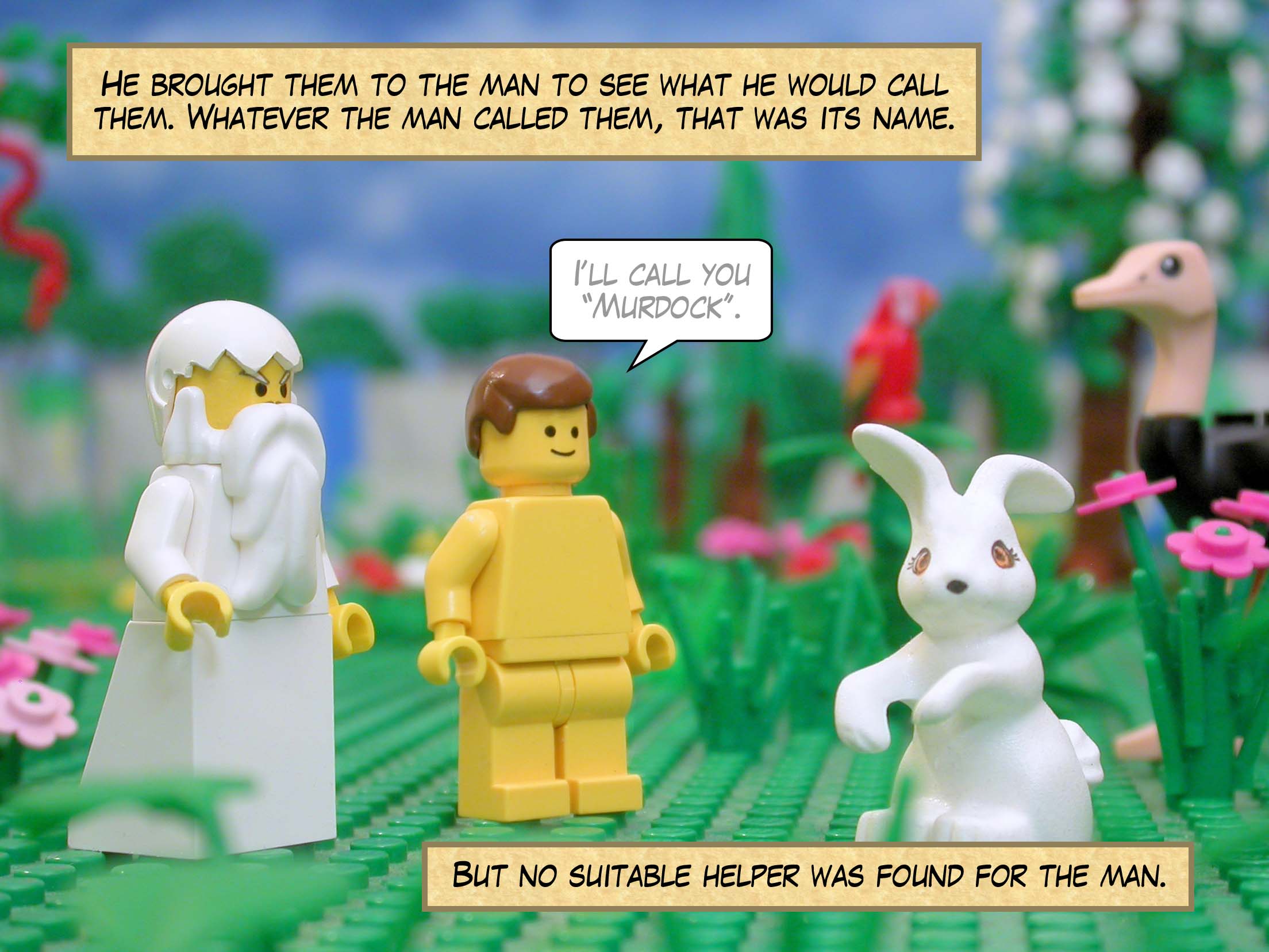 He brought them to the man to see what he would call them. Whatever the man called them, that was its name. But no suitable helper was found for the man.