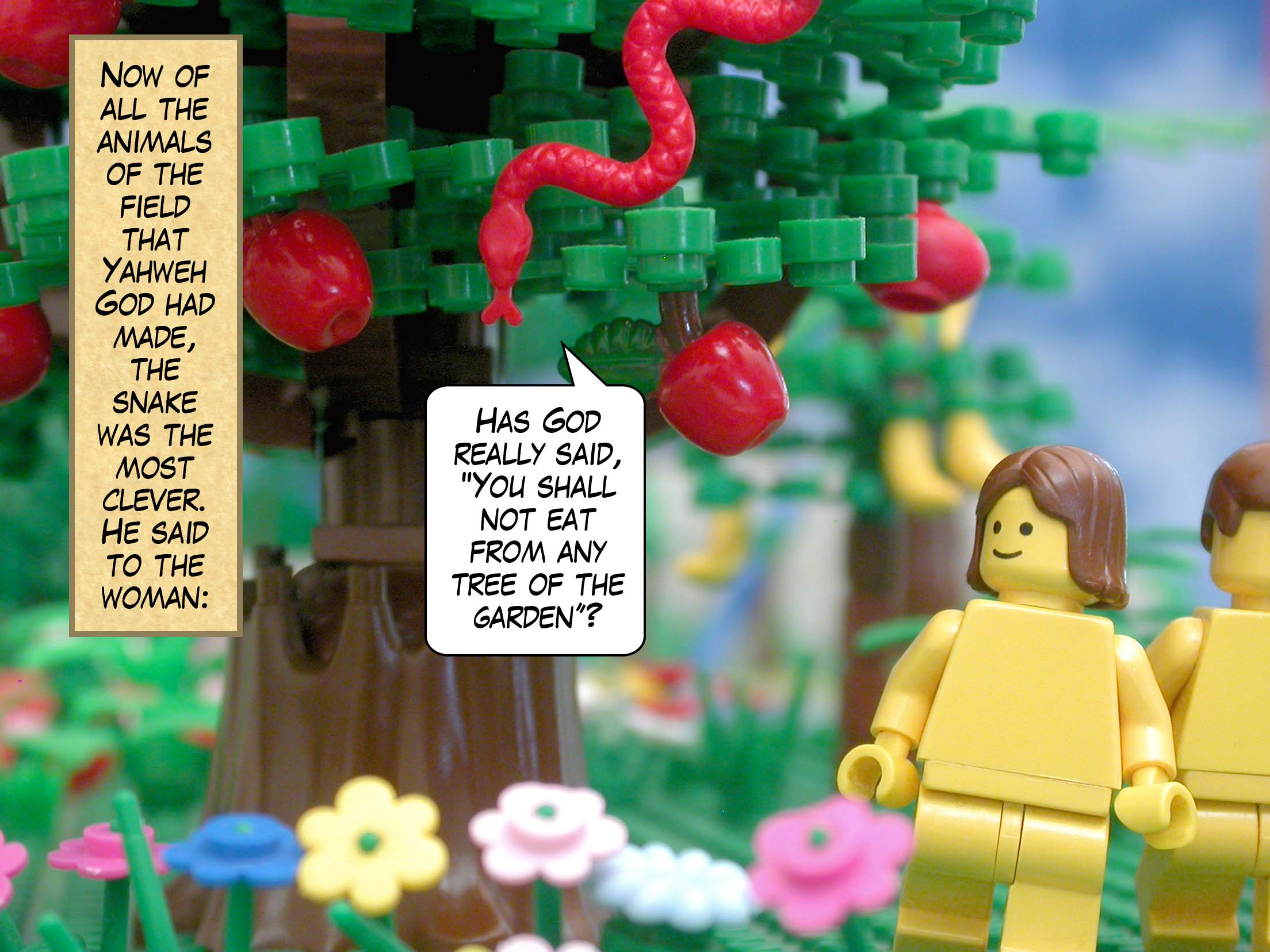 Now of all the animals of the field that Yahweh God had made, the snake was the most clever. He said to the woman, "Has God really said, 'You shall not eat from any tree of the garden'?"