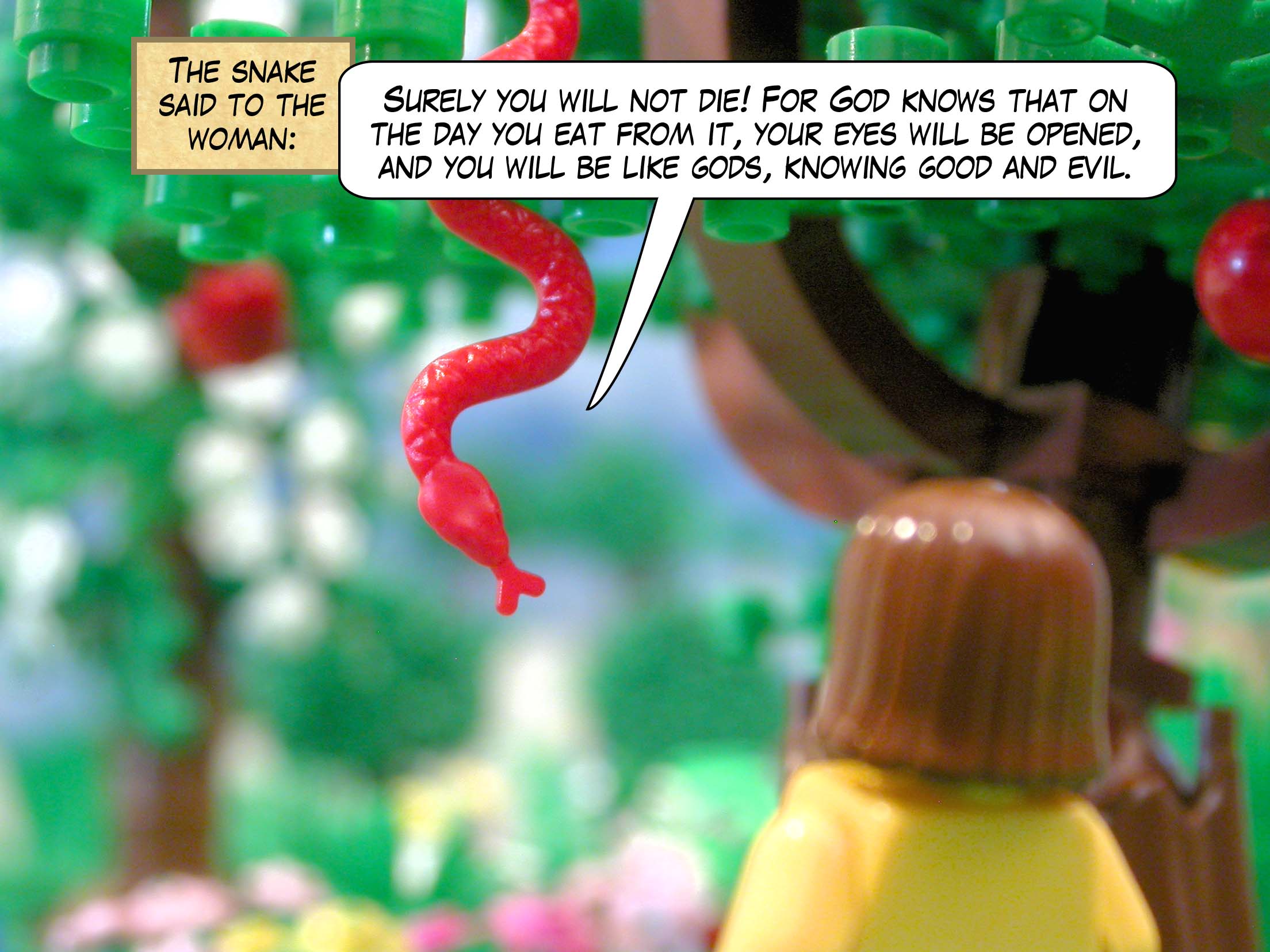 The snake said to the woman, "Surely you will not die! For God knows that on the day you eat from it, your eyes will be opened, and you will be like gods, knowing good and evil."