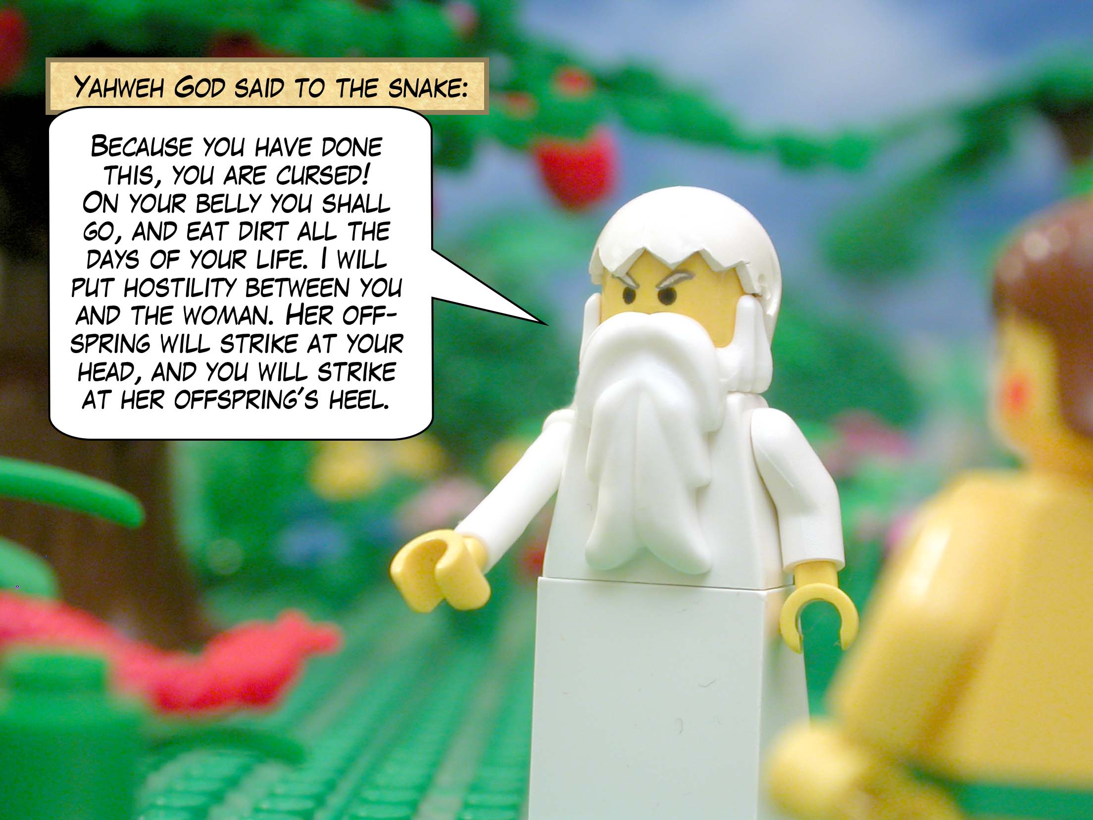 Yahweh God said to the snake, "Because you have done this, you are cursed! On your belly you shall go, and eat dirt all the days of your life. I will put hostility between you and the woman. Her offspring will strike at your head, and you will strike at her offspring's heel."