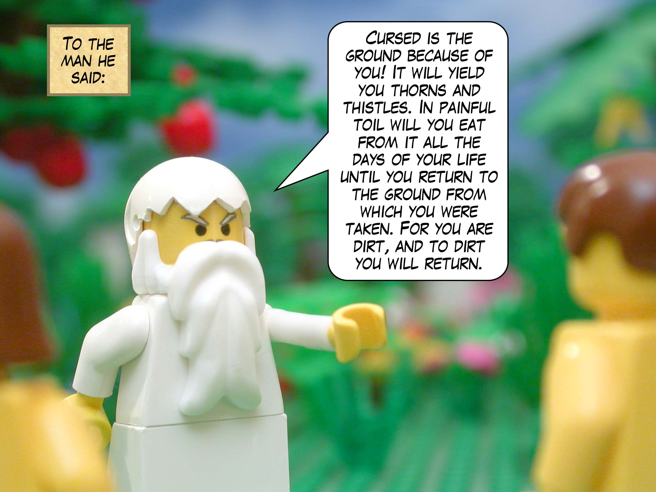 To the man he said, "Cursed is the ground because of you! It will yield you thorns and thistles. In painful toil will you eat from it all the days of your life until you return to the ground from which you were taken. For you are dirt, and to dirt you will return."