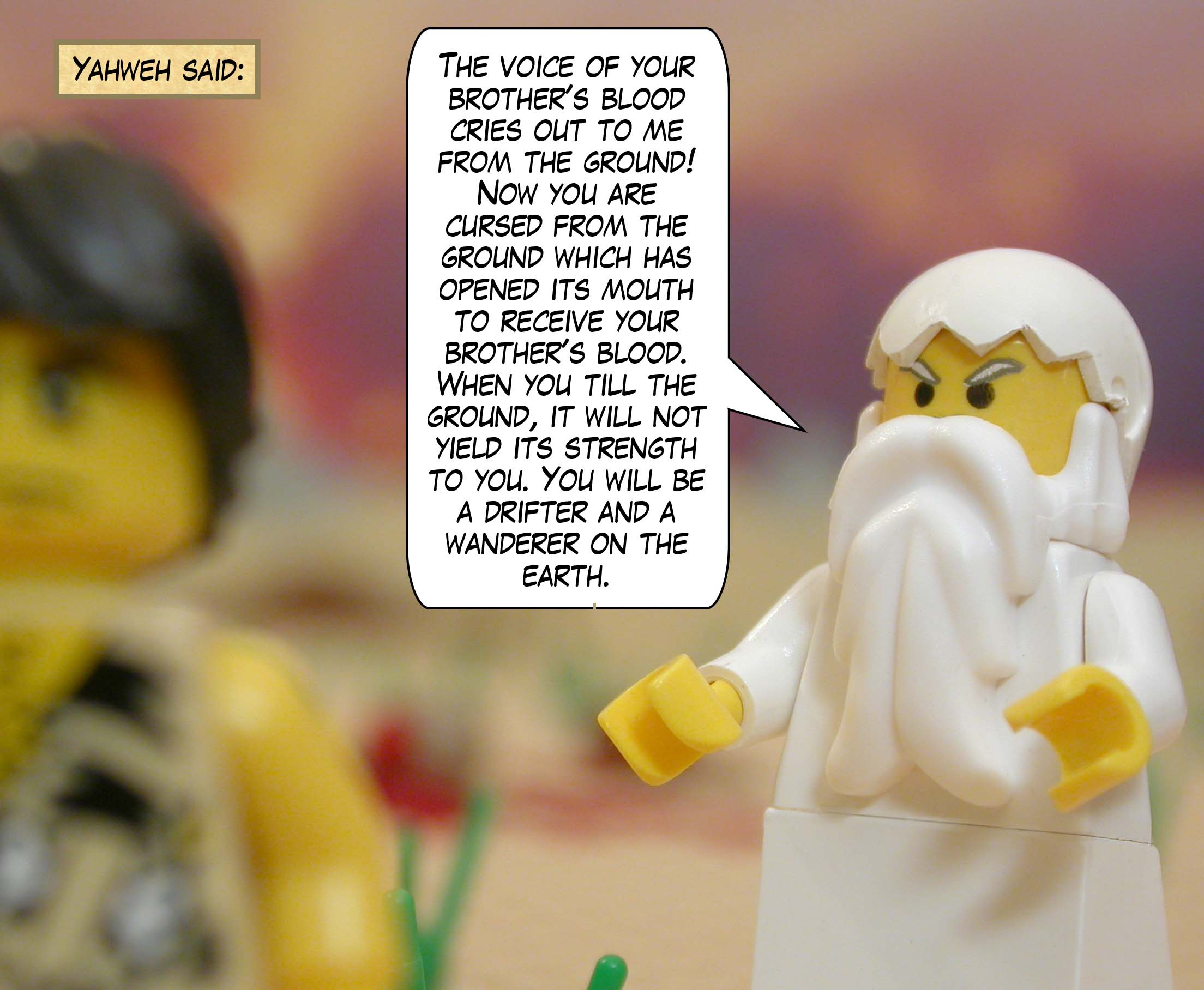 Yahweh said, "The voice of your brother's blood cries out to me from the ground! Now you are cursed from the ground which has opened its mouth to receive your brother's blood. When you till the ground, it will not yield its strength to you. You will be a drifter and a wanderer on the earth."