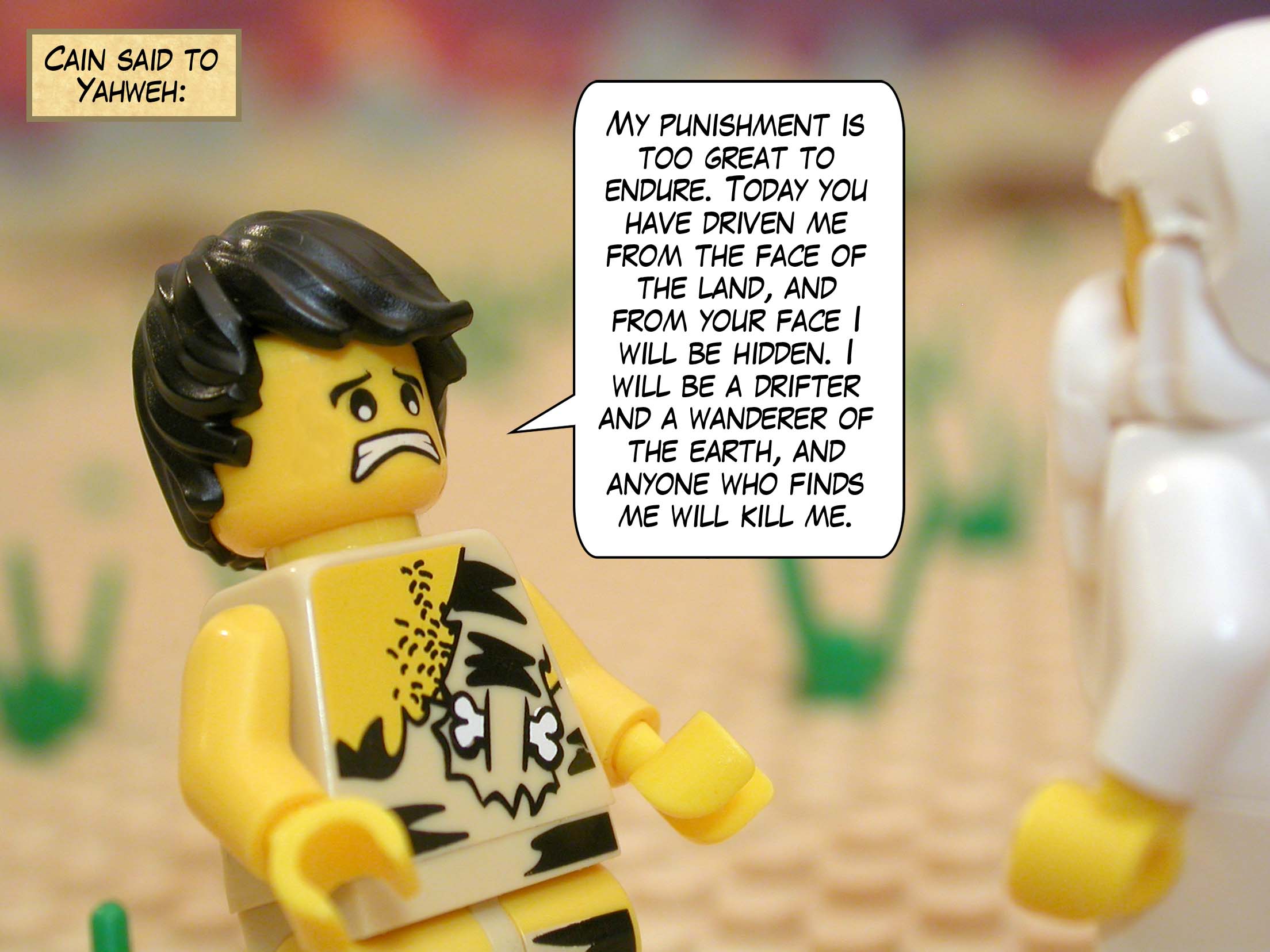 Cain said to Yahweh, "My punishment is too great to endure. Today you have driven me from the face of the land, and from your face I will be hidden. I will be a drifter and a wanderer of the earth, and anyone who finds me will kill me."