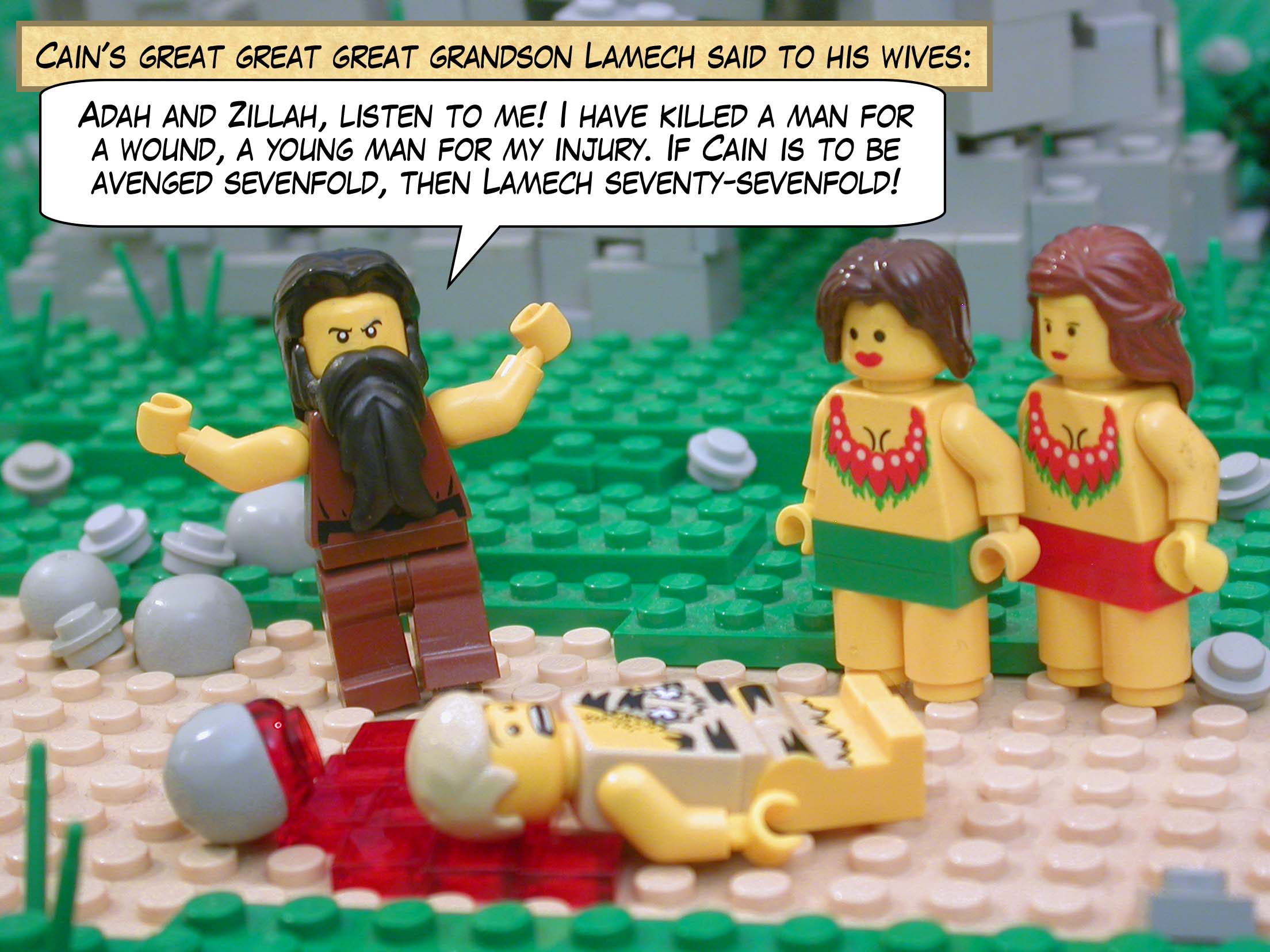 Cain's great great great grandson Lamech said to his wives, "Adah and Zillah, listen to me!  I have killed a man for a wound, a young man for my injury.  If Cain is to be avenged sevenfold, then Lamech seventy-sevenfold!"