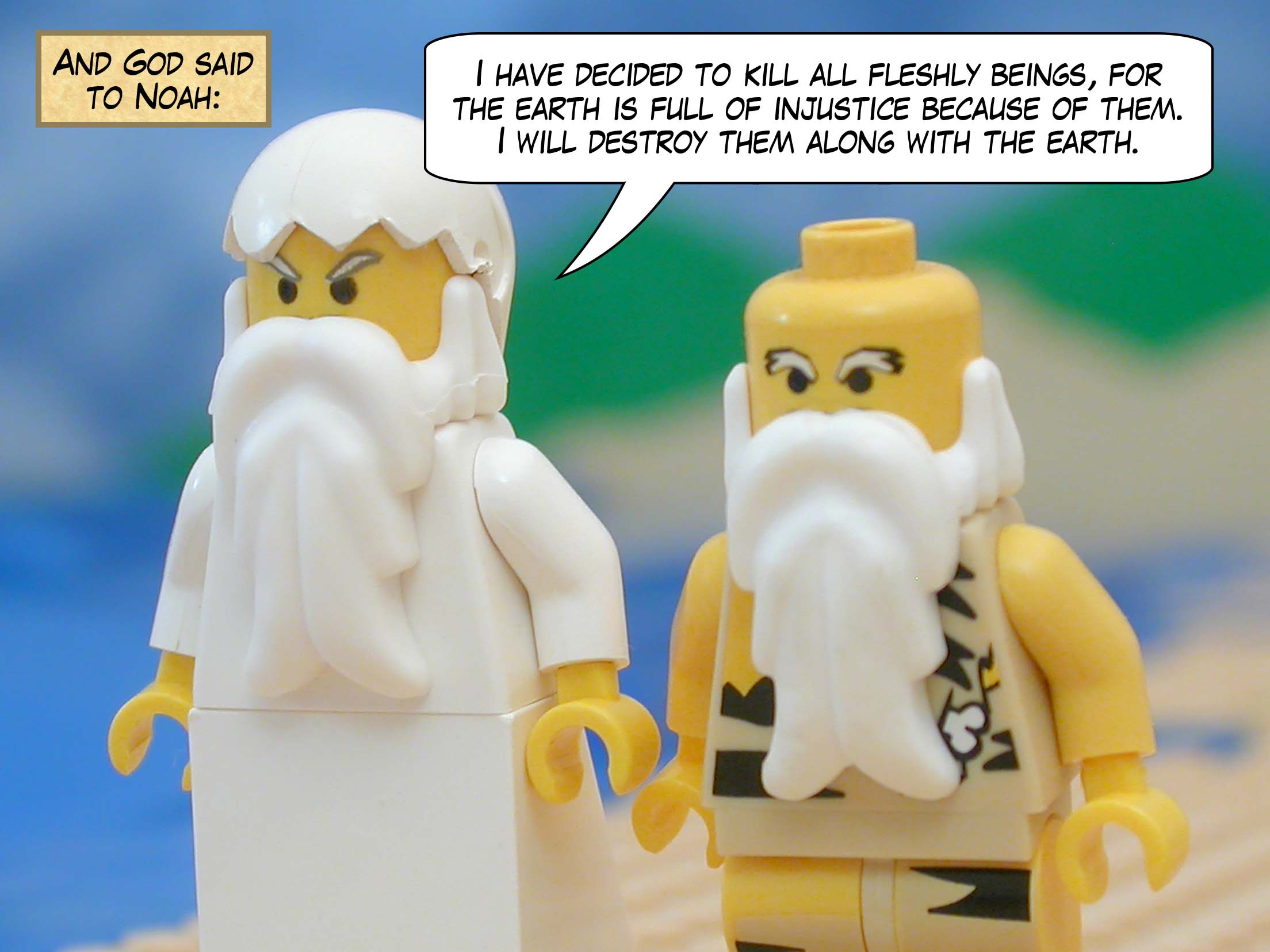 And God said to Noah, "I have decided to kill all fleshly beings, for the earth is full of injustice because of them.  I will destroy them along with the earth."