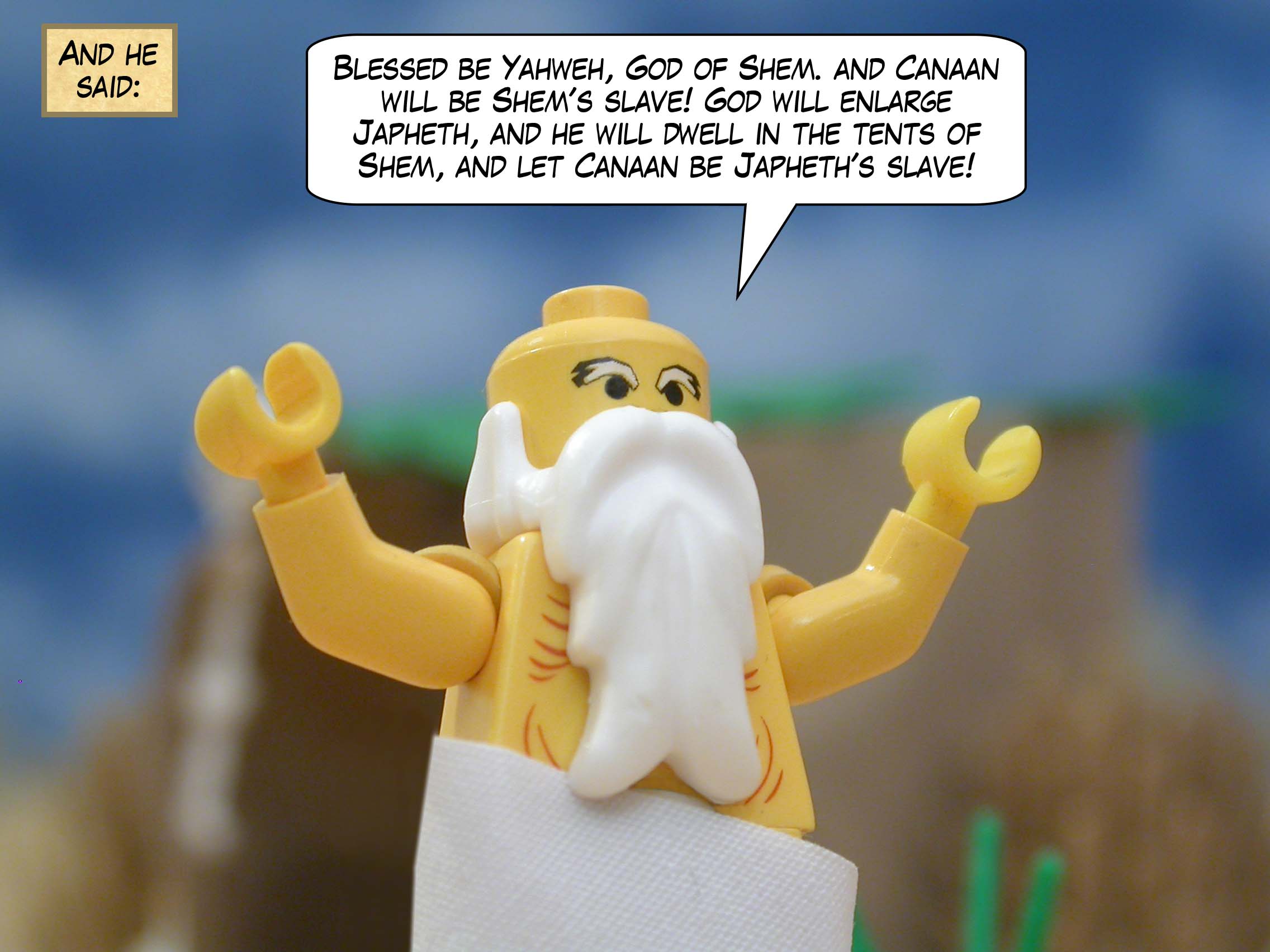 And he said, "Blessed be Yahweh, God of Shem. And Canaan will be Shem's slave! God will enlarge Japheth, and he will dwell in the tents of Shem, and let Canaan be Japheth's slave!"