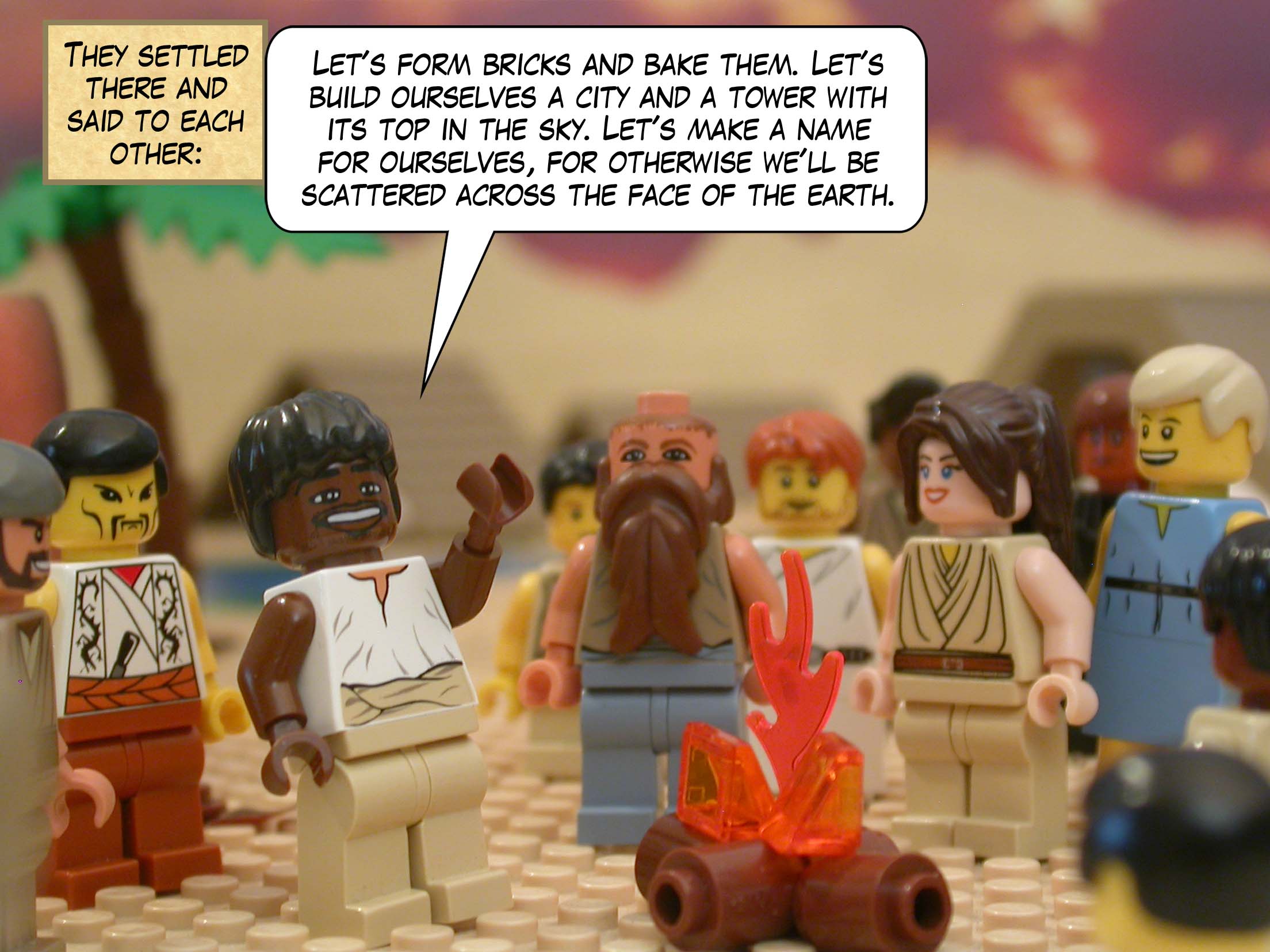 They settled there and said to each other, "Let's form bricks and bake them. Let's build ourselves a city and a tower with its top in the sky. Let's make a name for ourselves, for otherwise we'll be scattered across the face of the earth."