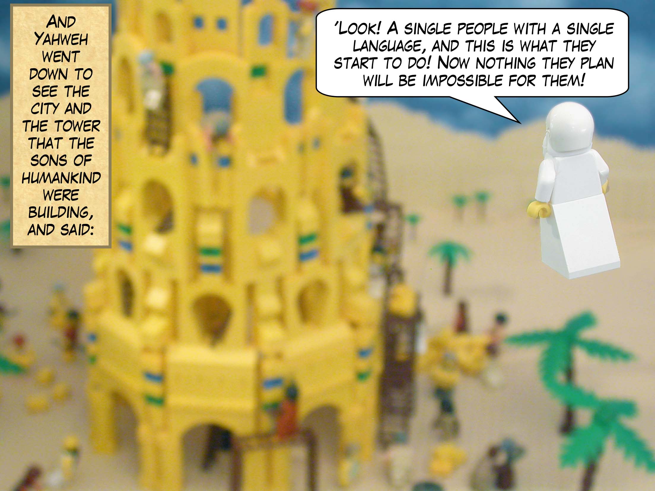 And Yahweh went down to see the city and the tower that the sons of humankind were building, and said, "Look! A single people with a single language, and this is what they start to do! Now nothing they plan will be impossible for them!"