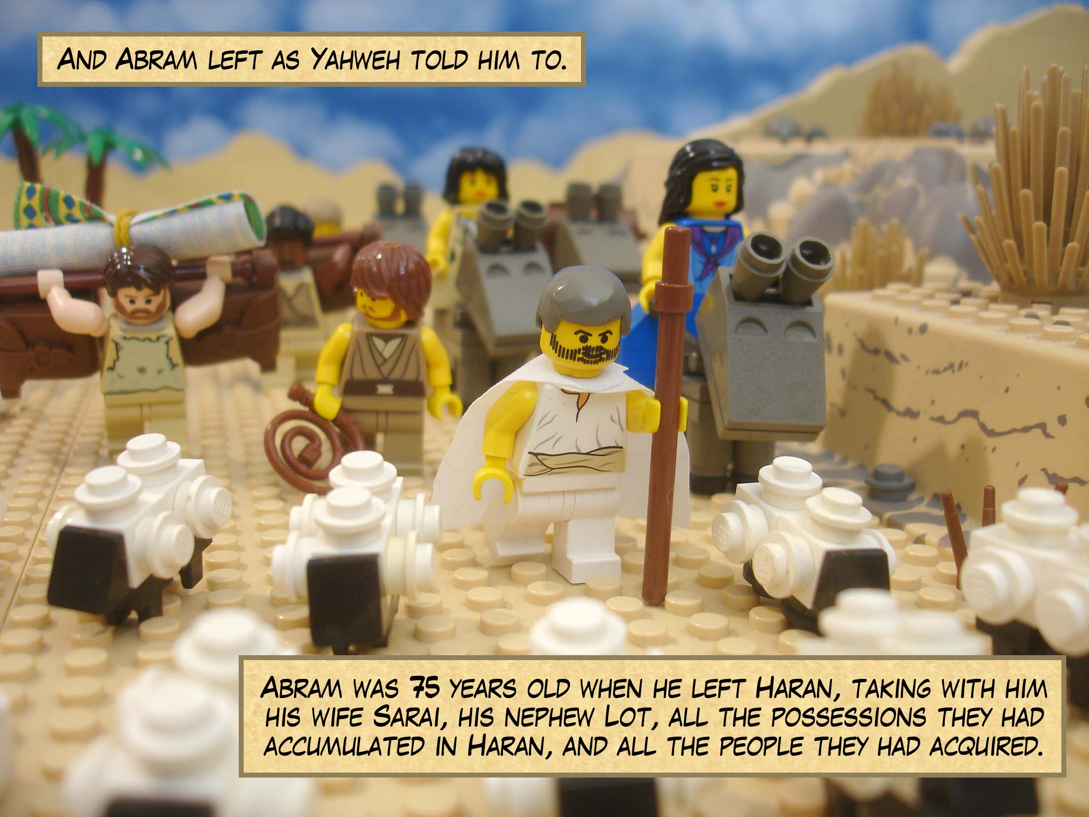 And Abram left as Yahweh told him to. Abram was 75 years old when he left Haran, taking with him his wife Sarai, his nephew Lot, all the possessions they had accumulated in Haran, and all the people they had acquired.