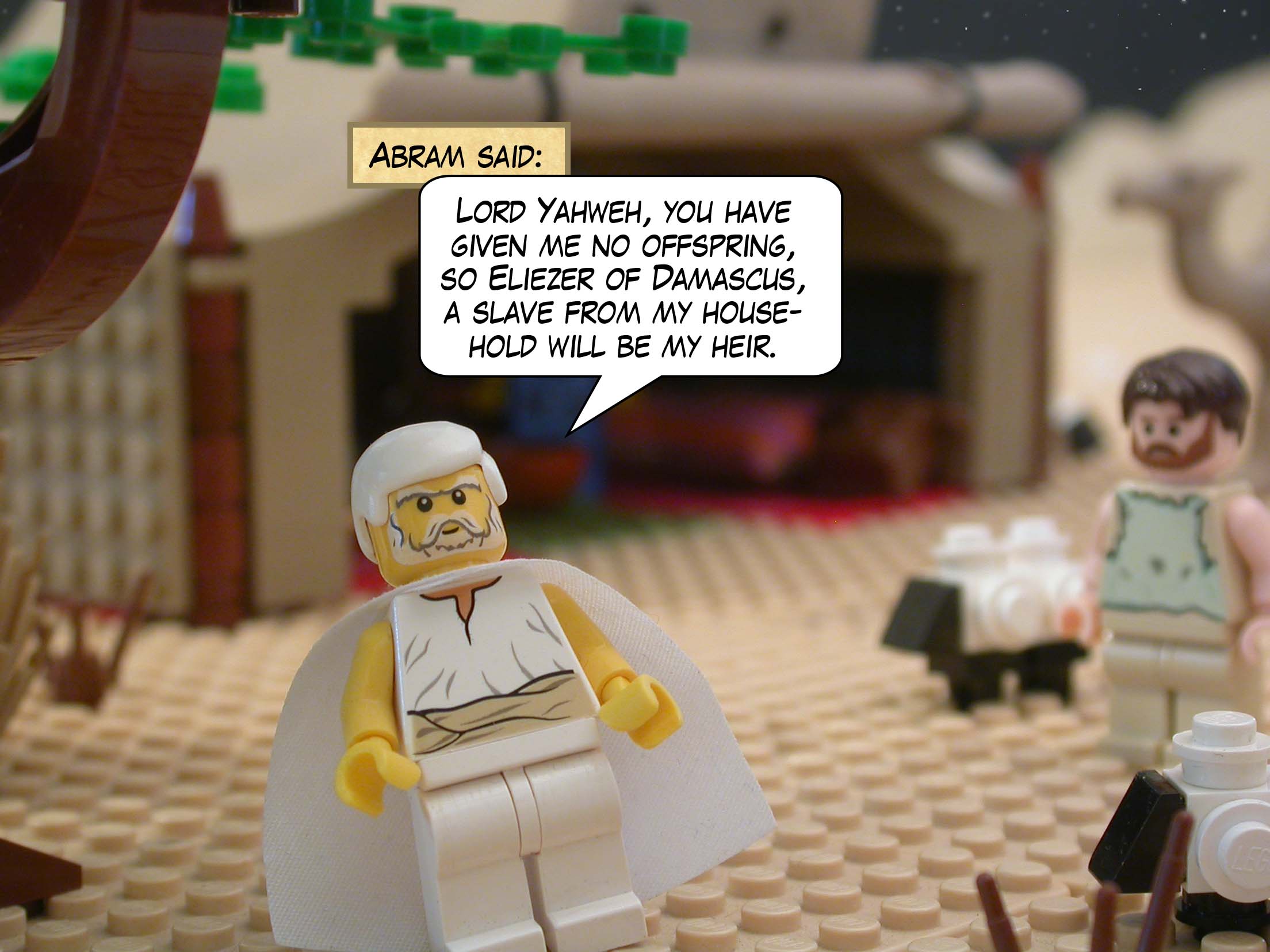 Abram said, "Lord Yahweh, you have given me no offspring, so Eliezer of Damascus, a slave from my household will be my heir."