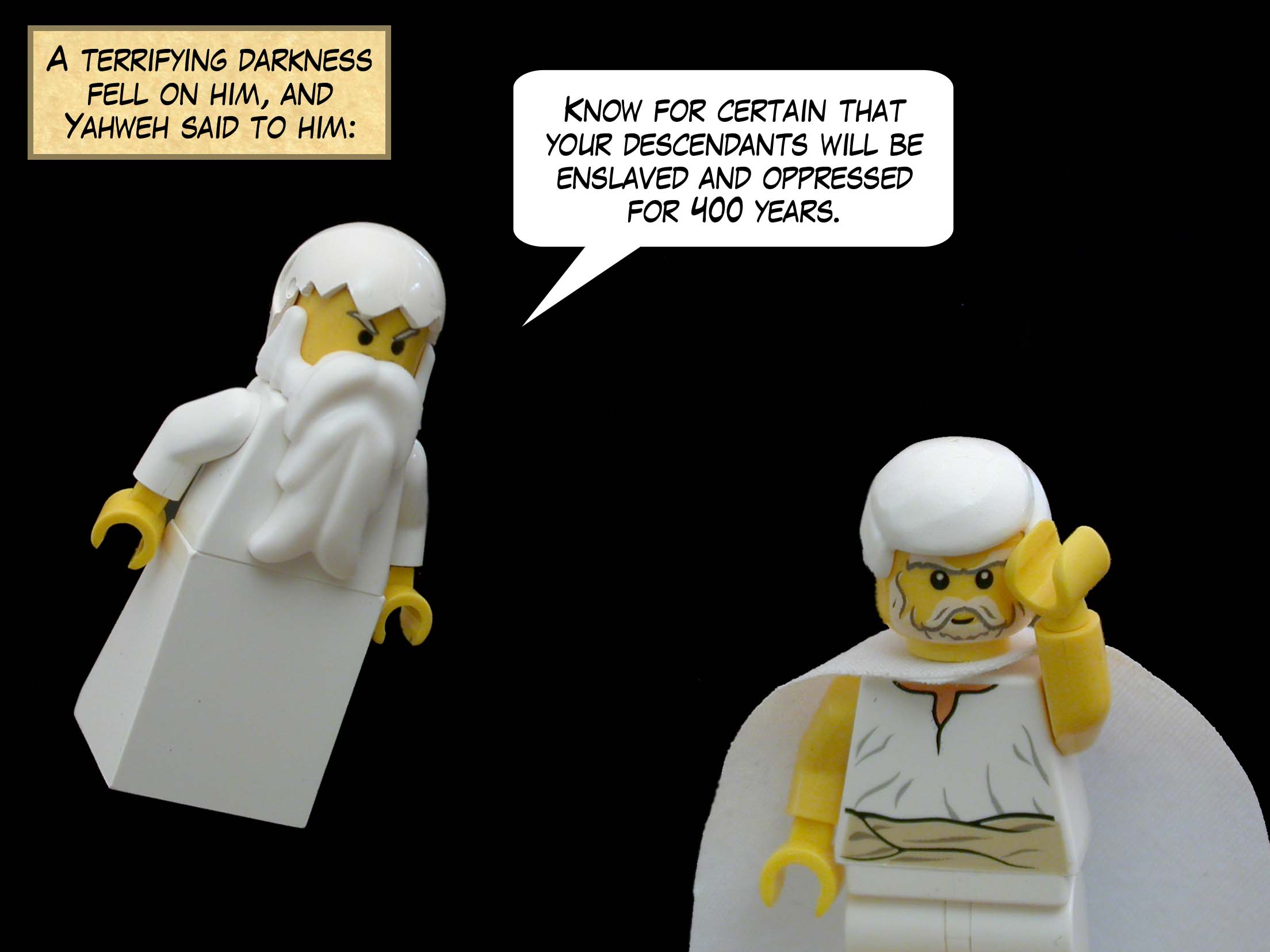 A terrifying darkness fell on him, and Yahweh said to him, "Know for certain that your descendants will be enslaved and oppressed for 400 years."