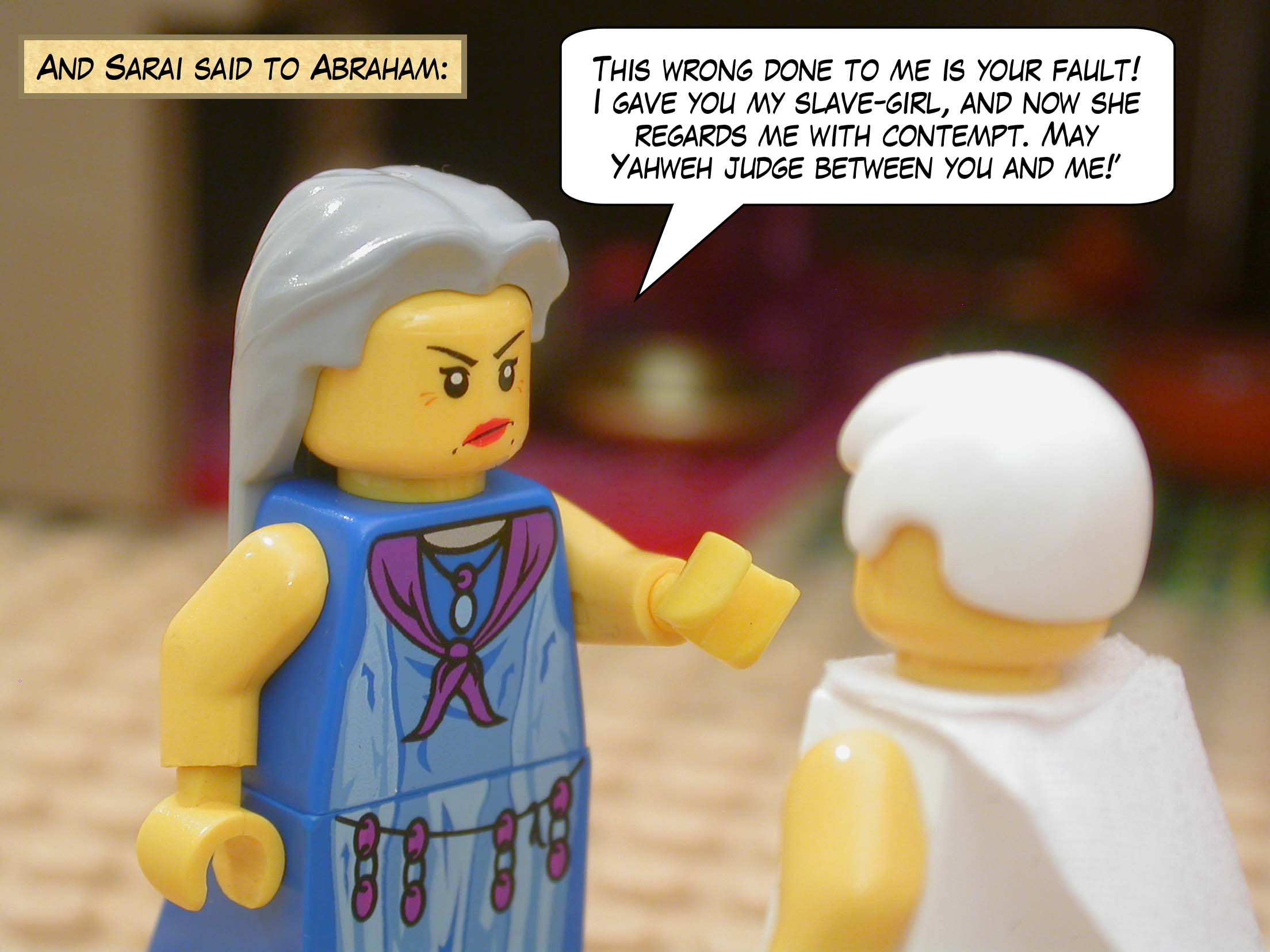 And Sarai said to Abraham, "This wrong done to me is your fault! I gave you my slave-girl, and now she regards me with contempt. May Yahweh judge between you and me!"