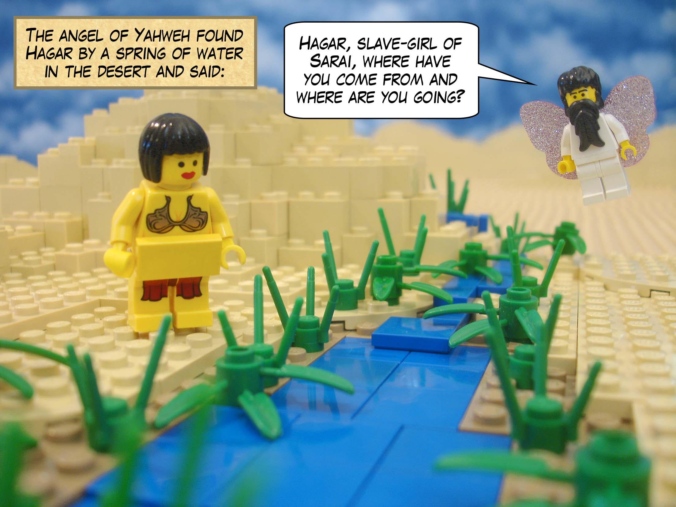 The angel of Yahweh found Hagar by a spring of water in the desert and said, "Hagar, slave-girl of Sarai, where have you come from and where are you going?"