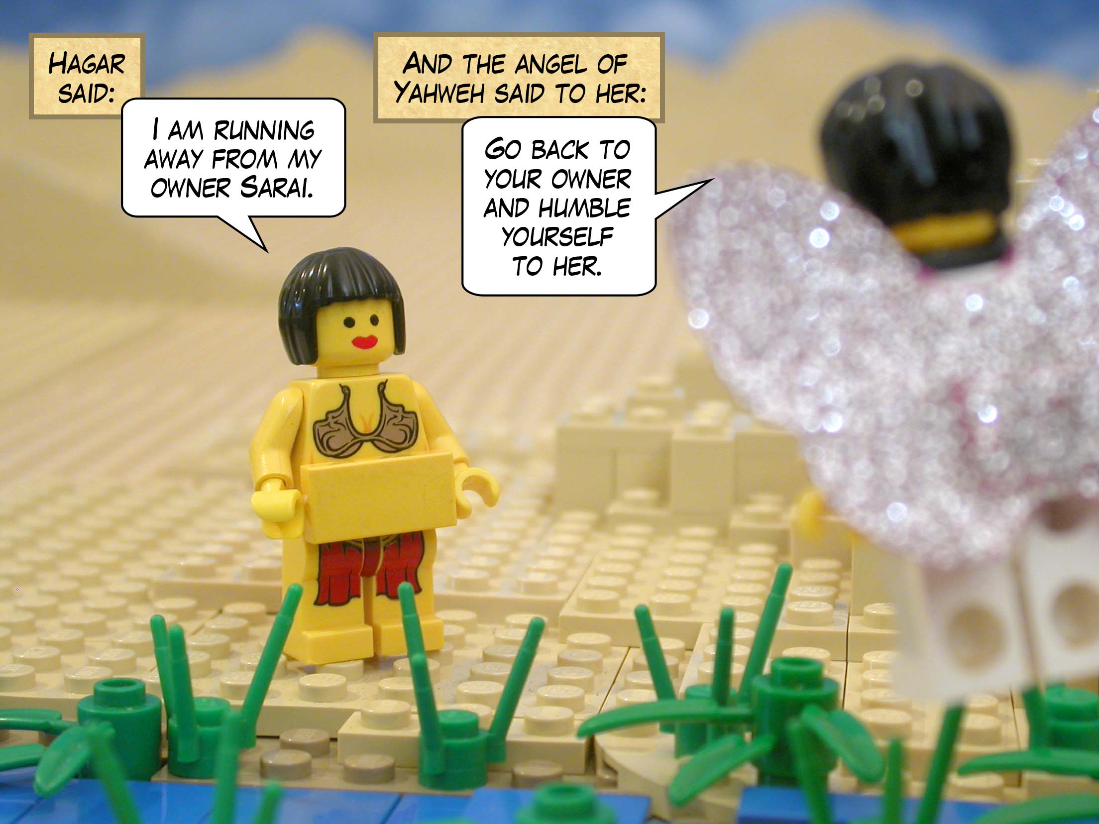 Hagar said, "I am running away from my owner Sarai." And the angel of Yahweh said to her, "Go back to your owner and humble yourself to her."