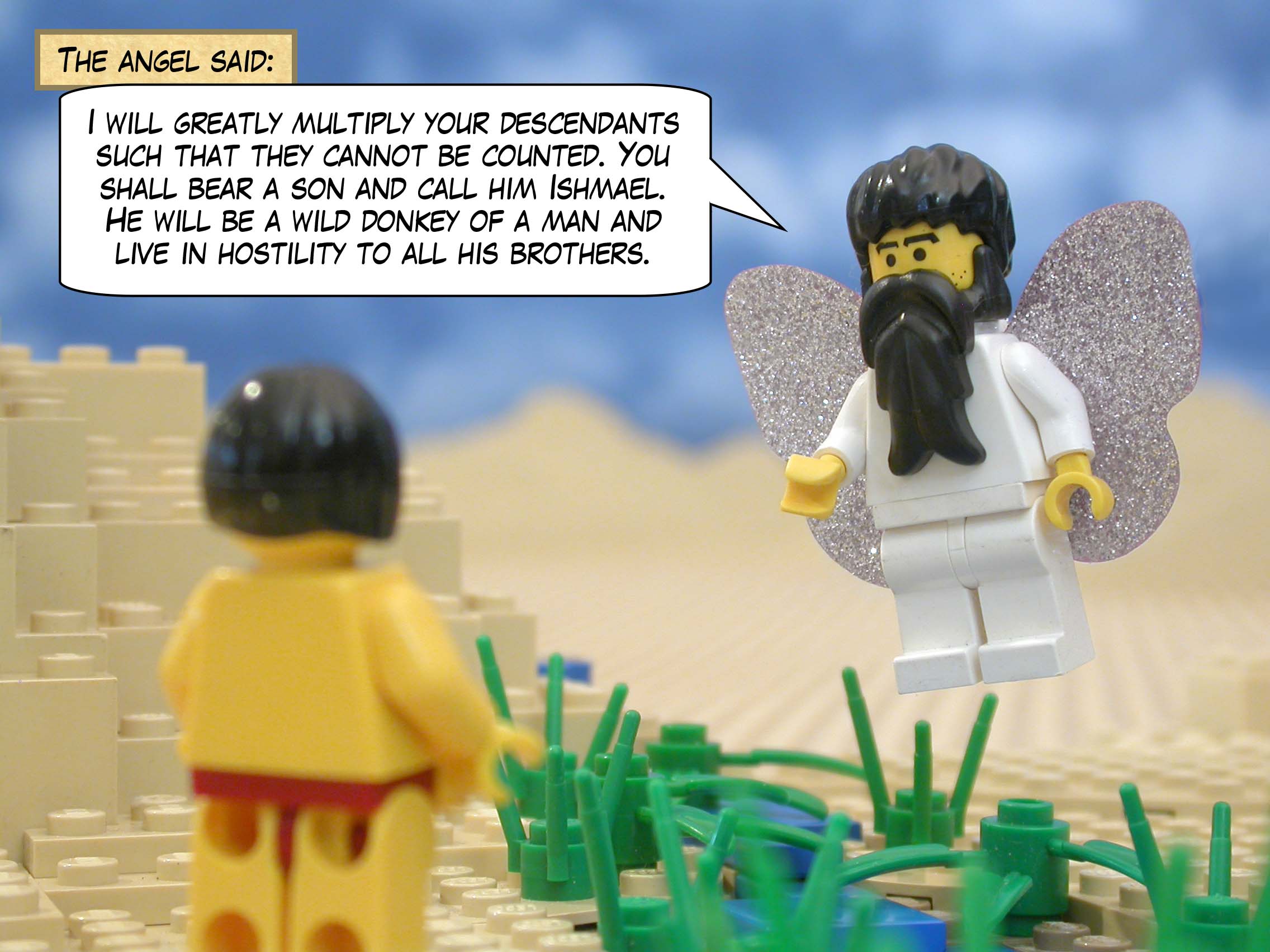 The angel said, "I will greatly multiply your descendants such that they cannot be counted. You shall bear a son and call him Ishmael. He will be a wild donkey of a man and live in hostility to all his brothers."