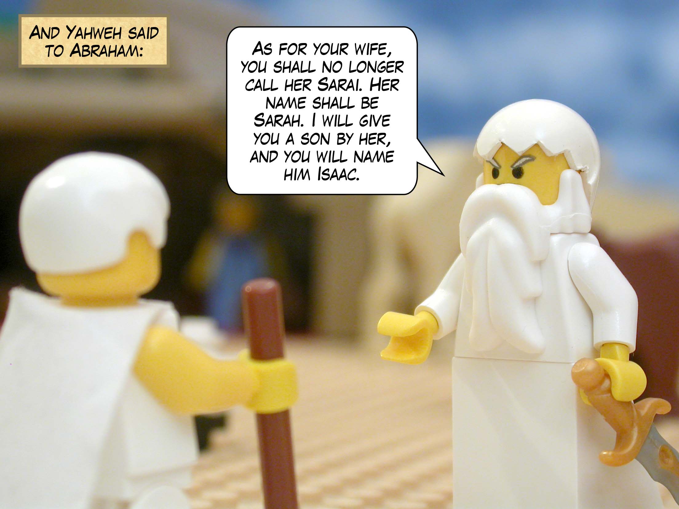 And Yahweh said to Abraham, "As for your wife, you shall no longer call her Sarai. Her name shall be Sarah. I will give you a son by her, and you will name him Isaac."