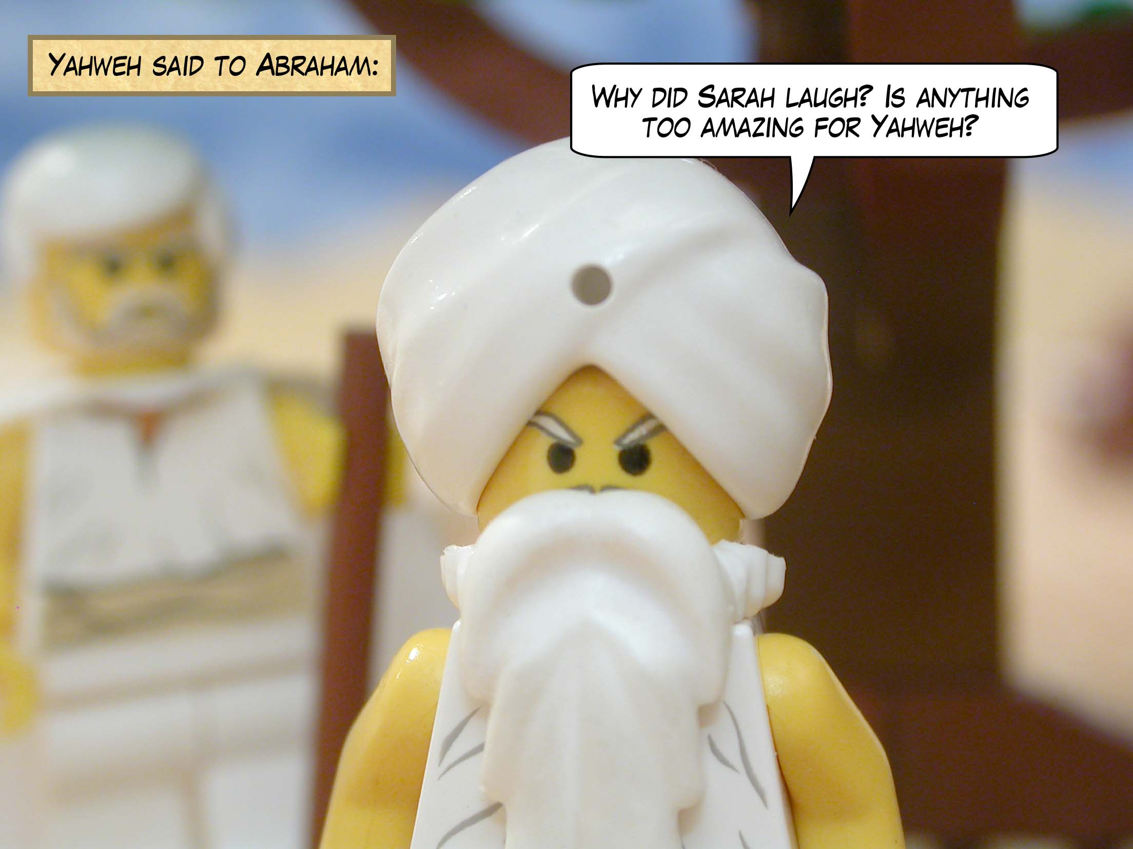Yahweh said to Abraham, "Why did Sarah laugh? Is anything too amazing for Yahweh?"